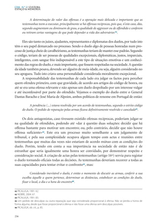 A determinação do valor das offensas é a operação mais delicada e importante que as
testemunhas teem a executar, principalmente se há offensas recíprocas, pois que, n’este caso, dão,
segundo augmentam ou diminuem de grau, a qualidade de aggressor ou de offendido e conferem
ou retiram certas vantagens de que pode depender a vida dos adversários 42
.
Eles são tanto os juízes, ajudantes, representantes e diplomatas dos duelos, por tudo isto
têm o seu papel demarcado no processo. Sendo o duelo algo de pessoas honradas num pro-
cesso de justiça cheio de cavalheirismo,as testemunhas teriam de manter esse padrão.Segundo
o código, teriam de ser pessoas de qualidades excepcionais, diplomáticas, justos, imparciais,
inteligentes, com sangue frio indispensável a este tipo de situações emotivas e um conheci-
mento das regras do duelo,e mais importante,que fossem respeitadas na sociedade.A questão
da idade também pesava,devendo ser alguém de meia-idade, ou seja, alguém considerado no
seu apogueu. Tudo isto criava uma personalidade considerada moralmente excepcional.
A responsabilidade das testemunhas de cada lado era julgar os factos para perceber
quem ofendeu primeiro, com que gravidade, de acordo aos artigos do código de honra, ou
até se era uma ofensa relevante e não apenas um duelo despoltado por um interesse vulgar
e até inconfessável por parte do ofendido. Vejamos o exemplo do duelo entre o General
Dantas Baracho e José Maria de Alpoim, ambos políticos de renome em Portugal de então:
A pendência (...) estava resolvida por um acordo de testemunhas, segundo o estrito código
do duelo. O pedido de reparação pelas armas ficava definitivamente resolvido e cancelado43
.
Os dois antagonistas, caso tivessem existido ofensas recíprocas, poderiam julgar-se
na qualidade de ofendidos, podendo até «dar á questão duas soluções: decidir que há
offensa bastante para motivar um encontro; ou, pelo contrário, decidir que não houve
offensa suficiente»44
. Este era um processo muito semelhante a um julgamento de
tribunal, e pela sua complexidade ocupava algum tempo com actas e reuniões entre
testemunhas que muitas das vezes não estariam de acordo mútuo com as condições do
duelo. Porém, tendo em conta a sua importância na sociedade de então não é de
estranhar que seria igualmente uma honra ser convidado, por demonstrar respeito e
consideração social. A criação de actas pelas testemunhas (artigo 16º) servia para registar
o duelo tornando oficiais todas as decisões. As testemunhas deveriam recorrer a todas as
suas capacidades para tentar evitar o confronto45
, mas:
Considerado inevitável o duelo, é então o momento de discutir as armas, conferir a sua
escolha áquelle a quem pertence, determinar as distâncias, estabelecer as condições do duelo,
fixar o local, o dia e a hora do encontro46
.
256
CEM N.º 2/ Cultura,
ESPAÇO & MEMÓRIA
42 PICALUGA, 1901: 62.
43 NOBRE, 2004: 67.
44 PICALUGA, 1901: 83.
45 Um pedido de desculpas ou outra reparação que seja considerada proporcional à ofensa. Não se perdia a honra de
forma alguma, desde que fosse proporcional à ofensa e não fosse uma ofensa sem desculpas possíveis.
46 PICALUGA, ob. cit., p. 85.
 
