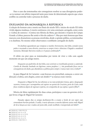 257
Para o caso das testemunhas não conseguirem resolver as suas divergências poder-
-se-ia nomear um árbitro imparcial tanto para tratar de determinado aspecto que criara
conflito ou controlar todo o processo de duelo.
Duelando da Monarquia à REpÚblica
A relação do homem com a morte nos finais do século XIX e inícios do século XX tinha
vivido alguma mudança. A morte continuou a ter uma conotação carregada, como conta
o «Lisboa de outrora»: «Contou-nos Silveira da Mota, que durante o trajecto do Campo
Grande a Lisboa, pareceu-lhe sentir o frio do cadáver»47
. Mas por mais honrosa que fosse
marcava com dramatismo as pessoas envolvidas, desde a opinião pública, as testemunhas
e os duelistas. No mesmo relato observamos o semblante carregado do duelo:
Os duelistas aguardaram que rompesse a manhã. Entrementes, José Júlio, sentado numa
pedra e encostado a uma oliveira, conservou-se sempre triste e silencioso. Chegado o anadiável
momento, Montufar Barreiros mediu os 15 passos combinados48
.
O efeito era pior para as testemunhas por terem de viver a vida com aquele
momento em que um amigo morre.
Emquanto aos padrinhos de José Júlio, esses sentiram-se inutilizados perante a catástrofe.
Camilo de Almeida, banhado em lágrimas, estava perplexo (...) tão penalizado ficou com as
consequências do duelo, que abandonou a política para sempre e nunca mais veio a Lisboa49
.
Já para Miguel de Sá Carneiro: «cuja bravura era proverbial, começou a correr em
direcção a Lisboa, sem chapéu, como um doido!»50
as marcas eram visíveis:
Emquanto a Miguel de Sá, êsse abismou-se na mais profunda tristeza, após o desgraçado
recontro, tristeza que o acompanhou até expirar na quinta da Crucieira, perto do Crato, onde
fixou residência depois de regressar á pátria, em companhia de sua espôsa e quatro filhos51
.
Silveira da Mota rapidamente fez duas coisas, participou o caso no governo civil o
que levou à fuga de Miguel Sá Carneiro:
Passados alguns dias os amigos facilitaram-lhe a evasão a bordo de um vapor cujo
comandante haviam peitado. Á saida, o navio afrouxou a marcha defronte caxias onde Miguel
de Sá se lançou ao mar e nadou até junto dele, sendo recolhido e transportado até Itália52
.
O código d’honra e as alterações na prática
de duelar em Portugal nos séculos XIX-XX
47 CARVALHO, 1938/1939: 30.
48 CARVALHO, ob. cit., p. 28.
49 CARVALHO, ob. cit., p. 29-30.
50 CARVALHO, ob. cit., p. 29.
51 CARVALHO, ob. cit., p. 33.
52 CARVALHO, 1938/1939: 31.
 