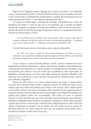 Miguel de Sá Nogueira, mesmo fugindo, não se livrou de passar a ser conhecido
como o «assassino de José Júlio». O mesmo Silveira da Mota escreveu também uma carta
à víuva de José Júlio «ocultando-lhe caridosamente a verdade, lhe comunicava estar seu
espôso gravemente ferido (...) com algumas esperanças de vida»53
.
A evolução do duelo segue a evolução da sociedade. A República traz o início da
decadência do duelo e é com ele que este se vai perdendo, que o mundo da política
domina por completo os desejos e intenções dos duelistas. Como o final de uma vela, o
número de duelos no final da monarquia foi grande, antes de se ir apagando lentamente,
descrito por Mário Matos e Lemos:
Foi um período áureo nos últimos anos da monarquia, todos os meses senão todas as
semanas se aprazava um duelo por tudo e por nada, numa prosápia de galhardia (...) ajudando
os por vezes a escalar o poder (...) a flanquar as pesadas portas do palácio real54
.
É Artur Portela que nos dá os dois lados, antes e depois da República:
Em 1912 vai-se para o campo de honra democraticamente de chapéu de côco. A
sobrecasaca negra, académica talhada pelo figurino elegante de Hintze Ribeiro, foi substituída
pelo jaque tão popular dos comícios e dos centros bairristas da política55
.
O que se altera é o pano de fundo político e social. A prática continua mas vai-se
degradando, perdendo importância e adesão. Dois factores mudam o duelo lentamente:
o risco de perca de vida perde-se e com isso perde-se a seriedade do acto, tornando-se um
divertimento para massas e um acto social algo rocambulesco; mais importante, na
Républica o homem passa a ser visto como algo pertencente à própria Républica, não
tendo por isso o direito de se matar perante uma questão de vaidade pessoal, somente
para defender a Républica.
Depois de 1920 passou a ser mais comum rejeitar um duelo e muitos duelos
cessaram sem confronto físico, devido a questões técnicas do código de honra, o que
revelava uma nova relação do homem com a honra e com a morte, onde a última passou
a ser temida e a honra a ter outras conotações. Não é possível não nos questionarmos se
a própria existência de um código de honra em português, mais disponível, também não
ajudou para quebrar duelos com tecnicalidades. Mas tendo em conta os restantes
factores, o tornar do duelo um acto mais controlado invés do perigo de regras difusas e
facilmente manipulável para beneficiar um duelista e prejudicar o outro, somos forçados
a pensar que foi mais o bem do que o mal feito pelo código de honra de 1901. Claro que
ajudou à burocracia do próprio acto de duelo, com isso dando acesso ás pessoas de
poderem colocá-lo em causa ínumeras vezes por pré-requisitos protocolares, mas a
decadência do duelo é muito mais do que isso.
258
CEM N.º 2/ Cultura,
ESPAÇO & MEMÓRIA
53 CARVALHO, ob. cit., p. 30.
54 LEMOS, 1993: 568.
55 LEMOS, ob. cit., p. 568.
 