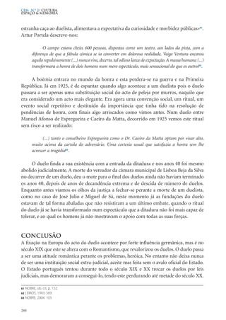 estranha caça ao duelista, alimentava a expectativa da curiosidade e morbidez públicas»61
.
Artur Portela descreve-nos:
O campo estava cheio, 600 pessoas, dispostas como um teatro, aos lados da pista, com a
diferença de que a fábula cómica se ia converter em dolorosa realidade. Veiga Ventura encarou
aquilo repulsivamente (...) nunca vira, decerto, tal odioso lance de expectação.A massa humana (...)
transformara a honra de dois homens num mero espectáculo, mais sensacional do que os outros62
.
A boémia entrara no mundo da honra e esta perdera-se na guerra e na Primeira
República. Já em 1925, é de espantar quando algo acontece a um duelista pois o duelo
passara a ser apenas uma substituição social do acto de peleja por murros, naquilo que
era considerado um acto mais elegante. Era agora uma convenção social, um ritual, um
evento social repetitivo e destituído da importância que tinha tido na resolução de
pendências de honra, com finais algo arriscados como vimos antes. Num duelo entre
Manuel Afonso de Espregueira e Caeiro da Matta, decorrido em 1925 vemos este ritual
sem risco a ser realizado:
(...) tanto o conselheiro Espregueira como o Dr. Caeiro da Matta optam por visar alto,
muito acima da cartola do adversário. Uma cortesia usual que satisfazia a honra sem lhe
acrescer a tragédia63
.
O duelo finda a sua existência com a entrada da ditadura e nos anos 40 foi mesmo
abolido judicialmente. A morte do vereador da câmara municipal de Lisboa Beja da Silva
no decorrer de um duelo, deu o mote para o final dos duelos ainda não haviam terminado
os anos 40, depois de anos de decandência extrema e de descida de número de duelos.
Enquanto antes viamos os olhos da justiça a fechar-se perante a morte de um duelista,
como no caso de José Júlio e Miguel de Sá, neste momento já as fundações do duelo
estavam de tal forma abaladas que não resistiram a um último embate, quando o ritual
do duelo já se havia transformado num espectáculo que a ditadura não foi mais capaz de
tolerar, e ao qual os homens já não mostravam o apoio com todas as suas forças.
Conclusão
A fixação na Europa do acto do duelo acontece por forte influência germânica, mas é no
século XIX que este se altera com o Romantismo, que revalorizou os duelos. O duelo passa
a ser uma atitude romântica perante os problemas, heróica. No entanto não deixa nunca
de ser uma instituição social extra-judicial, aceite mas feita sem o avalo oficial do Estado.
O Estado português tentou durante todo o século XIX e XX trocar os duelos por leis
judiciais, mas demoraram a consegui-lo, tendo este perdurando até metade do século XX.
260
CEM N.º 2/ Cultura,
ESPAÇO & MEMÓRIA
61 NOBRE, ob. cit, p. 152.
62 LEMOS, 1993: 569.
63 NOBRE, 2004: 103.
 