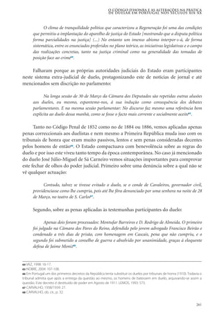 261
O clima de tranquilidade política que caracterizou a Regeneração foi uma das condições
que permitiu a implantação do aparelho de justiça do Estado [mostrando que a disputa política
forma parcialidades na justiça] (...) No entanto um imenso abismo interpor-s-á, de forma
sistemática, entre os enunciados proferidos no plano teórico, as iniciativas legislativas e o campo
das realizações concretas, tanto na justiça criminal como na generalidade das tomadas de
posição face ao crime64
.
Falharam porque as próprias autoridades judiciais do Estado eram participantes
neste sistema extra-judicial de duelo, protagonizando este de notícias de jornal e até
mencionados sem discrição no parlamento:
Na longa sessão de 30 de Março da Câmara dos Deputados são repetidas outras alusões
aos duelos, ou mesmo, espantemo-nos, á sua indução como consequência dos debates
parlamentares. E na mesma sessão parlamentar: No discurso faz mesmo uma referência bem
explícita ao duelo dessa manhã, como se fosse o facto mais corrente e socialmente aceite65
.
Tanto no Código Penal de 1852 como no de 1884 ou 1886, vemos aplicadas apenas
penas correccionais aos duelistas e nem mesmo a Primeira República muda isso com os
tribunais de honra que eram muito passivos, lentos e sem penas consideradas decentes
pelos homens de então66
. O Estado compactuava com benevolência sobre as regras do
duelo e por isso este viveu tanto tempo da época contemporânea. No caso já mencionado
do duelo José Júlio-Miguel de Sá Carneiro vemos situações importantes para comprovar
este fechar de olhos do poder judicial. Primeiro sobre uma denúncia sobre a qual não se
vê qualquer actuação:
Contudo, talvez se tivesse evitado o duelo, se o conde de Cavaleiros, governador civil,
providenciasse como lhe cumpria, pois até lhe fôra denunciado por uma senhora na noite de 28
de Março, no teatro de S. Carlos67
.
Segundo, sobre as penas aplicadas às testemunhas participantes do duelo:
Apenas dois foram processados: Montufar Barreiros e D. Rodrigo de Almeida. O primeiro
foi julgado na Câmara dos Pares do Reino, defendido pelo jovem advogado Francisco Beirão e
condenado a três dias de prisão, com homenagem em Cascais, pena que não cumpriu, e o
segundo foi submetido a conselho de guerra e absolvido por unanimidade, graças á eloquente
defesa de Jaime Moniz68
.
O código d’honra e as alterações na prática
de duelar em Portugal nos séculos XIX-XX
64 VAZ, 1998: 16-17.
65 NOBRE, 2004: 107-108.
66 Em Portugal um dos primeiros decretos da República tenta substituir os duelos por tribunais de honra (1910). Todavia o
tribunal admitia que após a entrega da questão ao mesmo, os homens de batessem em duelo, arquivando-se assim a
questão. Este decreto é destituído de poder em Agosto de 1911. LEMOS, 1993: 573.
67 CARVALHO, 1938/1939: 27.
68 CARVALHO, ob. cit., p. 32.
 