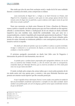 Mas ainda que alvo de uma forte aceitação social, o medo da lei foi uma realidade
durante a existência do duelo, como comprovam os relatos:
[uma testemunha de Miguel Sá] (...) dirigiu se ao hotel Universal, no Chiado, onde
Miguel de Sá se hospedava e passára a noite quási em claro, porque apenas dormira breves
minutos antes de chegar êste seu padrinho, a quem confessou sentir alguns receios de que José
Júlio tivesse avisado a polícia69
.
Num raro momento, no duelo entre Homem de Cristo e Bourbon de Menezes,
vemos a polícia a impedir um duelo apenas para que este fosse realizado no dia seguinte,
adiando o acontecimento. Mostra a inadequação da lei em relação ao duelo, tentando
impedi-lo mas sem medidas reais, dando-lhe continuidade: «mas por uma vez e
excepcionalmente, o duelo é impedido pelo inesperado aparecimento da polícia»70
. Tanto
fechava os olhos que nas encontradas fontes alguns duelos que foram relatados pelos
jornais de então, tornando-os totalmente públicos e sem consequência perante a lei, ou
tentativa real de os impedir.
Dos duelos por ofensas de opinião o que usa ser público é a ofensa e as partes envolvidas.
Invulgar é conhecerem se os pormenores da disputa, as secretas actas das testemunhas, as
condições e o local do combate71
.
O próximo parágrafo encontrado no duelo José Júlio com Sá Nogueira é
interessante do ponto de vista humanista, mas não só:
As pistolas para o combate foram emprestadas pelo espingardeiro Imberton, da rua do
ouro, ao excêntrico José Torlades O’neill, e, a fim do armeiro não sofrer as consequências,
compradas depois por Montufar Barreiros, que as conservou até falecer em 1914, tendo posto
uma cruz na que matou José Júlio72
.
O medo revelado pela compra das armas indica que o receio pelas punições da lei
era ainda assim real, mas apenas para o armeiro e não para Montufar Barreiros que
possuía um estatuto social superior que lhe concedia protecção.
O que é específico dessas valorizações [honra] é serem usadas como padrão de medida do
tipo de personalidade considerado representativo e exemplar de uma dada sociedade. Quem
satisfizer esses padrões pode, sem cair em desgraça, quebrar outras regras consideradas menores
do que as da honra73
.
262
CEM N.º 2/ Cultura,
ESPAÇO & MEMÓRIA
69 CARVALHO, 1938/1939: 27.
70 NOBRE, 2004: 144.
71 NOBRE, ob. cit., p. 63.
72 CARVALHO, ob. cit., p. 27.
73 PERISTIANY, 1988: 3.
 