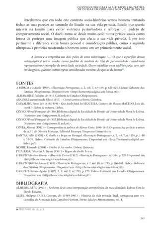 263
Percebamos que em todo este contexto socio-histórico vemos homens tentando
fechar as suas paredes ao controlo do Estado na sua vida privada, Estado que queria
intervir na família para evitar violência perturbadora e reforçar um padrão de
comportamento social. O duelo torna-se desde muito cedo numa prática usada como
forma de proteger uma imagem pública que afecta a sua vida privada. É por isso
pertinente a diferença entre honra pessoal e consideração pública, como a segunda
ultrapassa a primeira mostrando o homem como um ser primariamente social.
A honra e a vergonha são dois pólos de uma valorização (...) O que é específico dessas
valorizações é serem usadas como padrão de medida do tipo de personalidade considerado
representativo e exemplar de uma dada sociedade. Quem satisfizer esses padrões pode, sem cair
em desgraça, quebrar outras regras consideradas menores do que as da honra74
.
Fontes
A ESPADA e o duelo (1909). «Illustração Portugueza», s. 2, vol. 7, n.º 169, p. 623-625. Lisboa: Gabinete dos
Estudos Olisiponenses. Disponível em <http://hemerotecadigital.cm-lisboa.pt/>.
ALMANAQUE Palhares de 1910. Gabinete de Estudos Olisiponenses.
ARAÚJO, Laurentino da Silva (1957) – Crimes contra a honra. Coimbra.
CARVALHO, Pinto de (1938/1939) – Que duelo fatal. In SEQUEIRA, Gustavo de Matos; MACEDO, Luiz de,
coord. – Lisboa de outrora. Lisboa.
CÓDIGO Penal Português de 1886. Biblioteca digital da Faculdade de Direito da Universidade Nova de Lisboa.
Disponível em <http://www.fd.unl.pt/>.
CÓDIGO Penal Português de 1852. Biblioteca digital da Faculdade de Direito da Universidade Nova de Lisboa.
Disponível em <http://www.fd.unl.pt/>.
COSTA, Afonso (1982) – Correspondência política de Afonso Costa: 1896-1910. Organização, prefácio e notas
de A. H. de Oliveira Marques. Editorial Estampa / Imprensa Universitária.
DANTAS, Júlio (1909) – O duello e a briga em Portugal. «Ilustração Portugueza», s. 2, vol. 7, n.º 176, p. 1-10
e 33-39. Lisboa: Gabinete de Estudos Olisiponenses. Disponível em <http://hemerotecadigital.cm-
lisboa.pt/>.
NOBRE, Eduardo (2004) – Duelos & Atentados. Lisboa: Quimera.
PICALUGA, Eduardo A. Jayme (1901) – Regras do duello. Leiria.
O DUELO António Granjo – Álvaro de Castro (1912). «Ilustração Portuguesa», n.º 354, p. 720. Disponível em
<http://hemerotecadigital.cm-lisboa.pt/>.
O DUELO Beltrão-Solano (1910). «Illustração Portugueza», s. 2, vol. 10, n.º 233, p. 166-167. Lisboa: Gabinete
dos Estudos Olisiponenses. Disponível em <http://hemerotecadigital.cm-lisboa.pt/>.
O DUELO Correia-Aguiar (1907). A. 9, vol. 9, n.º 203, p. 173. Lisboa: Gabinete dos Estudos Olisiponenses.
Disponível em <http://hemerotecadigital.cm-lisboa.pt/>.
Bibliografia
ALMEIDA, M. V. (1995) – Senhores de si: uma interpretação antropológica da masculinidade. Lisboa: Fim de
Século Edições.
ARIÉS, Philippe; DUBY, Georges, dir. (1989-1991) – História da vida privada. Trad. portuguesa com rev.
científica de Armando Luís Carvalho Homem. Porto: Edições Afrontamento, vol. 4.
O código d’honra e as alterações na prática
de duelar em Portugal nos séculos XIX-XX
74 PERISTIANY, ob. cit., p. 3.
 