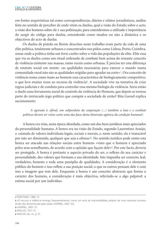 em fontes arquivísticas tal como correspondências, diários e relatos jornalísticos, análise
feita no sentido de perceber de onde vêem os duelos, qual a visão do Estado sobre o acto,
a visão dos homens sobre ele e sua politização, para entendermos a utilizade e importância
do surgir do código para duelos, entendendo como mudou ou não a dinâmica e os
objectivos do acto de duelar.
Os duelos de pistola ou florete descritos neste trabalho eram parte da vida de uma
elite política, totalmente urbanos e concentrados nos pólos como Lisboa, Porto, Coimbra,
zonas onde a política tinha um forte cunho sobre a vida das populações da elite. Elite essa
que via os duelos como um ritual ordenado de combate bem acima do restante conceito
de violência existente nas massas, tanto rurais como urbanas. É preciso ter esta diferença
de estatuto social em mente: «as qualidades necessárias para exercer o mando numa
comunidade rural não são as qualidades exigidas para agradar na corte»1
. Ora conceito de
violência toma como inato ao homem essa característica de biologicamente competitivo,
o que leva muitas vezes ao recurso da violência2
. A sociedade vive na tentativa de criar
regras judiciais e de conduta para controlar essa mesma biologia da violência. Seria então
o duelo uma ferramenta social de controlo da violência do Homem, que depois se tornou
parte do intrincado jogo político que compõe a sociedade de então? Rita Garnel explica
sucintamente:
A agressão é, afinal, um subproduto da cooperação (...) também a luta e o combate
políticos devem ser vistos como uma das faces desta dimensão agónica da condição humana3
.
A honra era vista, nesta época abordada, como um dos bens jurídicos mais apreciados
da personalidade humana. A honra era na visão do Estado, segundo Laurentino Araújo,
a «súmula de valores individuais legais, sociais e morais, e, neste sentido, ela é inatacável
por não ser diminuída, qualquer que seja a ofensa»4
. No sentido jurídico pode então esta
honra ser atacada nas relações sociais entre homens «visto que o homem é apreciado
pelos seus semelhantes, de acordo com a opinião que façam dele»5
. Por este facto, deveria
ser protegida. A honra é portanto o aspecto privado do ser, o reflexo do seu carácter e
personalidade, dos valores que formam a sua identidade. Isto impunha ser correcto, leal,
verdadeiro, honesto e toda uma panóplia de qualidades. A consideração é o elemento
público do homem e isso reflete a sua posição social, o que os outros pensam dele e com
isso a imagem que tem dele. Enquanto a honra é um conceito abstracto que forma o
carácter dos homens, a consideração é mais objectiva, referindo-se a algo palpável: a
estima social por um indivíduo.
246
CEM N.º 2/ Cultura,
ESPAÇO & MEMÓRIA
1 PERISTIANY, 1988: 14.
2 «O recurso á violência emerge, frequentemente, como um acto de irracionalidade, próprio de uma natureza humana
ainda não domesticada pela razão» (GARNEL, 2007: 42).
3 GAERNEL, 2007: 55.
4 ARAÚJO, 1957: 91.
5 ARAÚJO, ob. cit., p. 91.
 