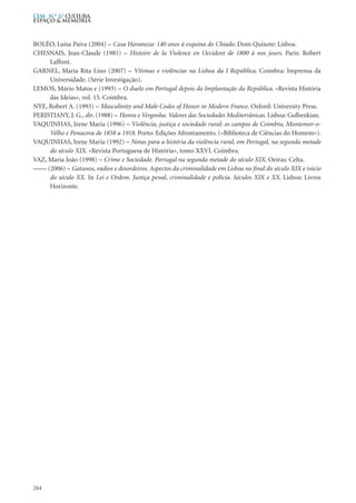 BOLÉO, Luísa Paiva (2004) – Casa Havaneza: 140 anos à esquina do Chiado. Dom Quixote: Lisboa.
CHESNAIS, Jean-Claude (1981) – Histoire de la Violence en Occident de 1800 à nos jours. Paris: Robert
Laffont.
GARNEL, Maria Rita Lino (2007) – Vítimas e violências na Lisboa da I República. Coimbra: Imprensa da
Universidade. (Série Investigação).
LEMOS, Mário Matos e (1993) – O duelo em Portugal depois da Implantação da República. «Revista História
das Ideias», vol. 15. Coimbra.
NYE, Robert A. (1993) – Masculinity and Male Codes of Honor in Modern France. Oxford: University Press.
PERISTIANY, J. G., dir. (1988) – Honra e Vergonha. Valores das Sociedades Mediterrânicas. Lisboa: Gulbenkian.
VAQUINHAS, Irene Maria (1996) – Violência, justiça e sociedade rural: os campos de Coimbra, Montemor-o-
Velho e Penacova de 1858 a 1918. Porto: Edições Afrontamento. («Biblioteca de Ciências do Homem»).
VAQUINHAS, Irene Maria (1992) – Notas para a história da violência rural, em Portugal, na segunda metade
do século XIX. «Revista Portuguesa de História», tomo XXVI. Coimbra.
VAZ, Maria João (1998) – Crime e Sociedade. Portugal na segunda metade do século XIX. Oeiras: Celta.
–––– (2006) – Gatunos, vadios e desordeiros. Aspectos da criminalidade em Lisboa no final do século XIX e início
do século XX. In Lei e Ordem. Justiça penal, criminalidade e polícia. Séculos XIX e XX. Lisboa: Livros
Horizonte.
264
CEM N.º 2/ Cultura,
ESPAÇO & MEMÓRIA
 