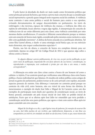 É pelo factor já abordado do duelo ser mais usado como ferramenta política que
como protecção pessoal da honra, que temos a prova mais concreta de que a consideração
social representava a parcela quase integral neste esquema social de combate. A violência
neste contexto é uma arma política e social do homem para contra o seu opositor,
evitando derramamentos de sangue descontrolados no parlamento. Ao invés da
embriaguês e das tavernas, espaços da violência das massas, a violência das elites era
repleta de sobriedade, locais abertos e regras algo rígidas. A interpretação do conceito de
violência tem de ser então diferente para esta classe, uma violência controlada por estes
mesmos duelos cavalheirescos. O conceito é diferente essencialmente porque se mistura
com um conceito de honra mais rígido, considerado pelos mesmos como exclusivo a uma
elite com qualidades inerentes11
. A defesa da honra atacada era a justificação absoluta. Tal
como Rita Garnel afirma, o duelo «é uma estratégia social básica que, no seu exércicio
mais elementar, não requer conhecimentos especiais»12
.
Porém, nas leis da altura, o conceito de honra era complexo demais para ser
controlado. Apenas no artigo 407 do Código Penal de 1852 é que aparece algo sobre a
ofensa contra a honra:
Se alguém difamar outrem publicamente, de viva voz, ou por escrito publicado, ou por
outro meio de publicação, imputando-lhe um facto ofensivo da sua honra e consideração, ou
reproduzindo a imputação, será condenado á prisão por seis dias a seis meses, e multa
correspondente13
.
A difamação era então um claro crime contra a honra de um homem tal como a
calúnia e a injúria. É no contexto penal que verificamos uma diferença clara entre honra
pública e honra individual de que falamos. Os insultos de ordem pública como artigos de
jornal ou gestos do parlamento, podem tornar-se de cariz privado com rapidez, atacando
aspectos pessoais de outrém. Esta diferença é marcante no contexto penal porque no
contexto da vida civil, entre homens, não era visível de uma forma tão distinta. Já
mencionamos o exemplo do duelo José Júlio e Miguel de Sá Carneiro como um dos
exemplos de participação num duelo por questões de consideração social, ao invés de
honra pessoal, constatado até pela recusa inicial de José Júlio ao pedido inicial de
satisfações. Facto que só se alterou após José Júlio ter entendido que teria perdido a
consideração social dos seus pares políticos, que agora o viam com outros olhos após ter
quase cometido um erro enorme:
Miguel de Sá dirigiu-se a êle, e, após ligeira troca de palavras, fez menção de escarrar-lhe
na cara. José Júlio puchou de um revólver, que infalivelmente dispararia, se não fôsse seu
companheiro, ao intervir, ter entalado um dedo no cão da arma. Conta-se que, nesse mesmo dia
248
CEM N.º 2/ Cultura,
ESPAÇO & MEMÓRIA
11 GARNEL, 2007: 70.
12 GARNEL, ob. cit., p. 44.
13 Código penal português de 1886. Biblioteca digital da Faculdade de Direito da Universidade Nova de Lisboa, p. 119.
Disponível em <http://www.fd.unl.pt/>.
 