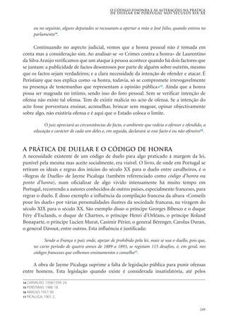 249
ou no seguinte, alguns deputados se recusaram a apertar a mão a José Júlio, quando entrou no
parlamento14
.
Continuando no aspecto judicial, vemos que a honra pessoal não é tomada em
conta mas a consideração sim. Ao analisar-se «o Crimes contra a honra» de Laurentino
da Silva Araújo verificamos que um ataque à pessoa acontece quando há dois factores que
se juntam: a publicidade de factos desonrosos por parte de alguém sobre outrém, mesmo
que os factos sejam verdadeiros; e a clara necessidade da intenção de ofender e atacar. É
Peristiany que nos explica como «a honra, todavia, só se compromete irrevogavelmente
na presença de testemunhas que representam a opinião pública»15
. Ainda que a honra
possa ser magoada no íntimo, sendo isso do foro pessoal. Sem se verificar intenção de
ofensa não existe tal ofensa. Tem de existir malícia no acto de ofensa. Se a intenção do
acto fosse porventura ensinar, aconselhar, brincar sem magoar, opinar objectivamente
sobre algo, não existiria ofensa e é aqui que o Estado coloca o limite.
O juiz apreciará as circunstâncias do facto, o ambiente que rodeia o ofensor e ofendido, a
educação e carácter de cada um deles e, em seguida, declarará se esse facto é ou não ofensivo16
.
A prática de duelar e o código de honra
A necessidade existente de um código de duelo para algo praticado á margem da lei,
punível pela mesma mas aceite socialmente, era visível. O livro, de onde em Portugal se
retiram os ideais e regras dos inícios do século XX para o duelo entre cavalheiros, é o
«Regras de Duello» de Jayme Picaluga (também referenciado como código d’honra ou
ponto d’honra), num oficializar de algo vivido intensamente há muito tempo em
Portugal, recorrendo a autores conhecidos de outros países, especialmente franceses, para
regrar o duelo. É disso exemplo a influência da compilação francesa da altura «Conseils
pour les duels» por várias personalidades ilustres da sociedade francesa, na viragem do
século XIX para o século XX. São exemplo disso o príncipe Georges Bibesco e o duque
Féry d’Esclands, o duque de Chartres, o príncipe Henri d’Orléans, o príncipe Roland
Bonaparte, o príncipe Lucien Murat, Casimir Périer, o general Bérenger, Carolus Duran,
o general Davout, entre outros. Esta influência é justificada:
Sendo a França o paiz onde, apezar de prohibido pela lei, mais se usa o duello, pois que,
no curto período de quatro annos de 1889 a 1893, se registam 115 desafios, é, em geral, nos
códigos francezes que colhemos ensinamentos e conselho17
.
A obra de Jayme Picaluga suprime a falta de legislação pública para punir ofensas
entre homens. Esta legislação quando existe é considerada insatisfatória, até pelos
O código d’honra e as alterações na prática
de duelar em Portugal nos séculos XIX-XX
14 CARVALHO, 1938/1939: 24.
15 PERISTIANY, 1988: 18.
16 ARAÚJO, 1957: 90.
17 PICALUGA, 1901: 2.
 