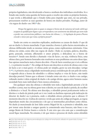 próprios legisladores, não devolvendo a honra a nenhum dos indivíduos envolvidos. Se o
Estado não resolve uma questão de honra quem o resolve são então os próprios homens,
o que revela a dificuldade que o Estado tinha para impedir que estes, no seu privado,
procurassem resolver as suas questões de honra em duelos privados. Picaluga, autor de
«As regras do duelo» em 190118
diz:
Porque há aggravos para os quaes os ataques á honra são de natureza tal modo subtil que
escapam ás qualificações legaes e que correspondem a um sentimento tão delicado que teem tudo
a perder nas controvérsias públicas e nas luctas da tribuna. (...) A legislação do ponto d’honra
concede o único juiz que resta; a própria pessoa19
.
Tendo em conta os conceitos explicados, analisemos as causas do duelo. O que dá
azo ao duelo é a honra manchada. O que mancha a honra é, pelos factos encontrados, as
ofensas deliberadas tendo as mesmas vários graus, como explicaremos entretanto. Uma
ofensa era então, como dito nas regras de duelo: «Todo os escripto, palavra, desenho,
gesto, pancada, omissão, affectando o amor próprio, a delicadeza ou a honra de
terceiro»20
. Sendo sem dúvida o chamado «vias de facto», ou seja, violência fisica, uma
ofensa clara, pois homens honrados não resolvem os seus problemas em actos desse tipo.
Isso apenas mancharia mais a honra dos dois: «Vias de facto constitue por si só a offensa
(...) o primeiro tocado»21
. No código de honra são descritos os níveis de ofensa com o vias
de facto a ser o mais grave: «A ofensa pode ser simples, grave ou sem desculpa» (artigo
5.º22
). A primeira ataca a dignidade mostrando pouca consideração de um pelo do outro.
A segunda afecta a honra do ofendido e a última implica o «vias de facto», não tendo
desculpa possível. Vemos que o ofensor é tratado como um réu e o duelo o seu castigo,
voltando muito à ideia original de duelo e do castigo divino, agora entre homens numa
sociedade bem mais índividual e bem menos eclesiástica.
Em qualquer uma das ofensas o ofendido tem toda a legitimidade perante a lei de
escolher a arma, mas na ofensa grave tem o direito, no caso de duelo à pistola, de escolher
a distância e o local. Na ofensa sem desculpa, o ofendido possui praticamente todos os
direitos e o duelo de pistola pode ser à voz (onde os duelistas esperam pela indicação do
director de duelo) ou à pontaria, onde o ofendido atirava primeiro que o ofensor. O
momento descrito no «Lisboa de outrora» revela que antes do código português, as regras
dependiam muito das circunstâncias e do que as testemunhas percebiam como ofensa.
No duelo já mencionado de José Júlio contra Miguel de Sá, o primeiro é ofendido, mas
por tomar uma decisão a sangue quente ia comentendo uma loucura, não fosse o seu
amigo Bento de Freiras Soares a evitá-lo. É este erro que cria com que a consideração
social fique manchada. No entanto, é ele que inicia o processo de duelo como ofendido
250
CEM N.º 2/ Cultura,
ESPAÇO & MEMÓRIA
18 Uma clara tradução com alguma personalização do código de honra francês utilizado em quase toda a Europa.
19 PICALUGA, ob. cit., p. 8.
20 PICALUGA, ob. cit., p. 61.
21 PICALUGA, ob. cit., p. 62.
22 PICALUGA, 1901: 12.
 