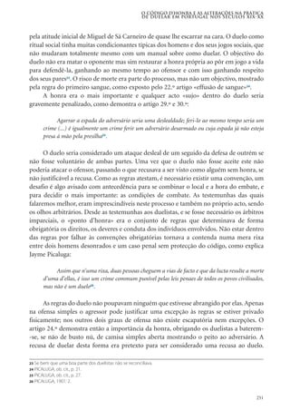 251
pela atitude inicial de Miguel de Sá Carneiro de quase lhe escarrar na cara. O duelo como
ritual social tinha muitas condicionantes típicas dos homens e dos seus jogos sociais, que
não mudaram totalmente mesmo com um manual sobre como duelar. O objectivo do
duelo não era matar o oponente mas sim restaurar a honra própria ao pôr em jogo a vida
para defendê-la, ganhando ao mesmo tempo ao ofensor e com isso ganhando respeito
dos seus pares23
. O risco de morte era parte do processo, mas não um objectivo, mostrado
pela regra do primeiro sangue, como exposto pelo 22.º artigo «effusão de sangue»24
.
A honra era o mais importante e qualquer acto «sujo» dentro do duelo seria
gravemente penalizado, como demontra o artigo 29.º e 30.º:
Agarrar a espada do adversário seria uma deslealdade; feri-lo ao mesmo tempo seria um
crime (...) é igualmente um crime ferir um adversário desarmado ou cuja espada já não esteja
presa á mão pela presilha25
.
O duelo seria considerado um ataque desleal de um seguido da defesa de outrém se
não fosse voluntário de ambas partes. Uma vez que o duelo não fosse aceite este não
poderia atacar o ofensor, passando o que recusava a ser visto como alguém sem honra, se
não justificável a recusa. Como as regras atestam, é necessário existir uma convenção, um
desafio é algo avisado com antecedência para se combinar o local e a hora do embate, e
para decidir o mais importante: as condições de combate. As testemunhas das quais
falaremos melhor, eram imprescindíveis neste processo e também no próprio acto, sendo
os olhos arbitrários. Desde as testemunhas aos duelistas, e se fosse necessário os árbitros
imparciais, o «ponto d’honra» era o conjunto de regras que determinava de forma
obrigatória os direitos, os deveres e conduta dos indivíduos envolvidos. Não estar dentro
das regras por falhar às convenções obrigatórias tornava a contenda numa mera rixa
entre dois homens desonrados e um caso penal sem protecção do código, como explica
Jayme Picaluga:
Assim que n’uma rixa, duas pessoas cheguem a vias de facto e que da lucta resulte a morte
d’uma d’ellas, é isso um crime commum punível pelas leis penaes de todos os povos civilisados,
mas não é um duelo26
.
As regras do duelo não poupavam ninguém que estivesse abrangido por elas.Apenas
na ofensa simples o agressor pode justificar uma excepção às regras se estiver privado
fisicamente; nos outros dois graus de ofensa não existe escapatória nem excepções. O
artigo 24.º demonstra então a importância da honra, obrigando os duelistas a baterem-
-se, se não de busto nú, de camisa simples aberta mostrando o peito ao adversário. A
recusa de duelar desta forma era pretexto para ser considerado uma recusa ao duelo.
O código d’honra e as alterações na prática
de duelar em Portugal nos séculos XIX-XX
23 Se bem que uma boa parte dos duelistas não se reconciliava.
24 PICALUGA, ob. cit., p. 21.
25 PICALUGA, ob. cit., p. 27.
26 PICALUGA, 1901: 2.
 