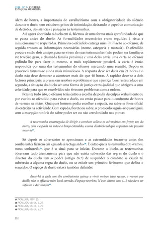 Além de honra, a importância do cavalheirismo com a obrigatoriedade do silêncio
durante o duelo sem existirem gritos de intimidação, deixando o papel de comunicação
de decisões, desistências e paragens às testemunhas.
Até agora abordado o duelo em si, falemos de uma forma mais aprofundada do que
se passa antes do duelo. As formalidades necessárias eram seguidas à risca e
minuciosamente respeitadas. Primeiro o ofendido entrega uma intimação ao ofensor, de
seguida trocam as informações necessárias (nome, categoria e morada). O ofendido
procura então dois amigos para servirem de suas testemunhas (não podem ser familiares
até terceiro grau, a chamada família próxima) e uma delas envia uma carta ao ofensor
pedindo-lhe para fazer o mesmo, o mais rapidamente possível. A carta é então
respondida por uma das testemunhas do ofensor marcando uma reunião. Depois os
processos tornam-se ainda mais minuciosos. A resposta deve ser dada em 24 horas e o
duelo não deve demorar a acontecer mais do que 48 horas. A rapidez deve-se a dois
factores principais: a pressa em resolver o problema e que a justiça fosse restaurada; e em
segundo, a situação do duelo ser uma forma de justiça extra-judicial que obrigava a uma
celeridade para que os envolvidos não tivessem problemas com a ordem.
Perante tudo isto, o ofensor teria então a escolha de pedir desculpas verbalmente ou
por escrito ao ofendido para evitar o duelo, ou então passar para o confronto de honra
de «armas na mão». Qualquer homem podia escolher a espada, ou sabre se fosse oficial
do exército na actividade. Com espada, florete ou sabre, o protocolo seguia-se quase igual,
com a excepção notória do sabre poder ser ou não arredondado nas pontas:
A testemunha encarregada de dirigir o combate colloca os adversários em frente um do
outro, com a espada na mão e o braço estendido, a uma distância tal que as pontas não possam
tocar-se27
.
Só depois os adversários se aproximam e as extremidades tocam-se antes dos
combatentes ficarem em «guarda á rectaguarda»28
. É então que a testemunha diz: «vamos,
meus senhores!»29
. que é o sinal para se iniciar. Durante o duelo, as testemunhas
observam tudo atentamente para que não exista subversão das regras do duelo e o
director do duelo tem o poder (artigo 26.º) de suspender o combate se existir tal
subversão a alguma regra do duelo, ou se existir um primeiro ferimento que defina o
vencedor. O espaço de duelo estava também definido:
darse-há a cada um dos combatentes quinze a vinte metros para recuar, a menos que
duello não se effectue núm local cerrado, d’espaço restricto. N’este ultimo caso (...) não deve ser
inferior a dez metros30
.
252
CEM N.º 2/ Cultura,
ESPAÇO & MEMÓRIA
27 PICALUGA, 1901: 25.
28 PICALUGA, ob. cit., p. 25.
29 PICALUGA, ob. cit., p. 25.
30 PICALUGA, ob. cit., p. 27.
 