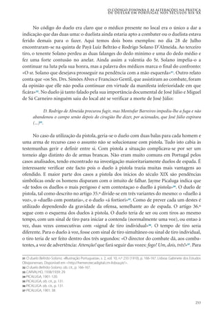 253
No código do duelo era claro que o médico presente no local era o único a dar a
indicação que das duas uma: o duelista ainda estaria apto a combater ou o duelista estava
ferido demais para o fazer. Aqui temos dois bons exemplos: no dia 28 de Julho
encontraram-se na quinta de Payã Luiz Beltrão e Rodrigo Solano D’Almeida. Ao terceiro
tiro, o tenente Solano perdeu as duas falanges do dedo mínimo e uma do dedo médio e
fez uma forte contusão no anelar. Ainda assim a valentia do Sr. Solano impelia-o a
continuar na luta pela sua honra, mas a palavra dos médicos marca o final do confronto:
«O sr. Solano que desejava prosseguir na pendência com a mão esquerda»31
. Outro relato
conta que «os Srs. Drs. Simões Alves e Francisco Gentil, que assistiram ao combate, foram
da opinião que elle não podia continuar em virtude da manifesta inferioridade em que
ficára»32
. No duelo já tanto falado pela sua importância documental de José Júlio e Miguel
de Sá Carneiro ninguém saiu do local até se verificar a morte de José Júlio:
D. Rodrigo de Almeida procurou fugir, mas Montufar Barreiros impediu-lhe a fuga e não
abandonou o campo senão depois do cirugião lhe dizer, por acionados, que José Júlio expirara
(...)33
.
No caso da utilização da pistola, geria-se o duelo com duas balas para cada homem e
uma arma de recurso caso o assunto não se solucionasse com pistola. Tudo isto cabia às
testemunhas gerir e definir entre si. Com pistola a situação complicava-se por ser um
torneio algo distinto do de armas brancas. Não eram muito comuns em Portugal pelos
casos analisados, tendo encontrado na investigação maioritariamente duelos de espada. É
interessante verificar este facto pois o duelo à pistola trazia muitas mais vantagens ao
ofendido. E maior parte dos casos a pistola dos ínicios do século XIX são pendências
simbólicas onde os homens disparam com o intuito de falhar. Jayme Picaluga indica que
«de todos os duellos o mais perigoso é sem contestaçao o duello á pistola»34
. O duelo de
pistola, tal como descrito no artigo 35.º divide-se em três variantes do mesmo: o «duello á
voz», o «duello com pontaria», e o duelo «á fortiori»35
. Como de prever cada um destes é
utilizado dependendo da gravidade da ofensa, semelhante ao de espada. O artigo 36.º
segue com o esquema dos duelos à pistola. O duelo teria de ser ou com tiros ao mesmo
tempo, com um sinal de tiro para iniciar a contenda (normalmente uma voz), ou entao à
vez, duas vezes consecutivas com «signal de tiro individual»36
. O tempo de tiro seria
diferente. Para o duelo à voz, fosse com sinal de tiro simultâneo ou sinal de tiro individual,
o tiro teria de ser feito dentro dos três segundos: «O director do combate dá, aos comba-
tentes, a voz de advertência: Attenção! que fará seguir das vozes: fogo! Um, dois, três!»37
. Para
O código d’honra e as alterações na prática
de duelar em Portugal nos séculos XIX-XX
31 O duelo Beltrão-Solano. «Illustração Portugueza», s. 2, vol. 10, n.º 233 (1910), p. 166-167. Lisboa: Gabinete dos Estudos
Olisiponenses. Disponível em <http://hemerotecadigital.cm-lisboa.pt/>.
32 O duelo Beltrão-Solano. ob. cit., p. 166-167.
33 CARVALHO, 1938/1939: 29.
34 PICALUGA, 1901: 120.
35 PICALUGA, ob. cit., p. 131.
36 PICALUGA. ob. cit., p. 131.
37 PICALUGA, 1901: 38.
 