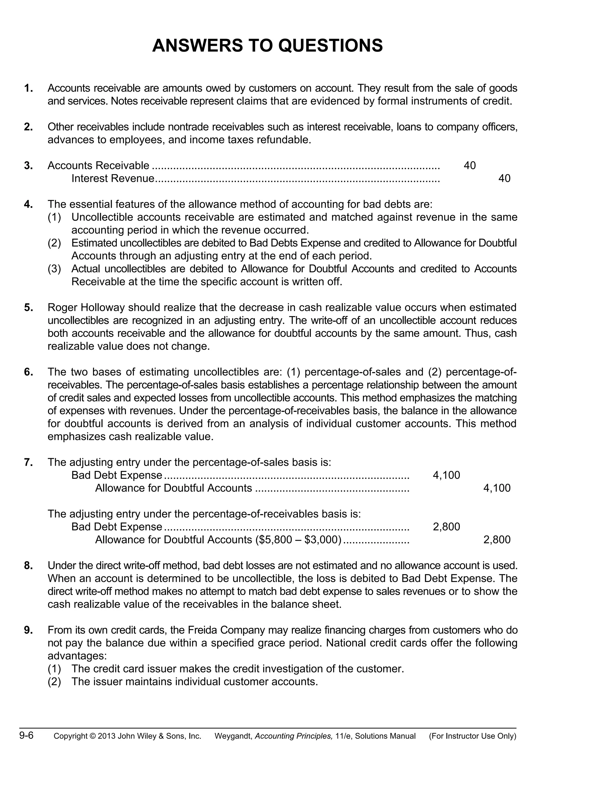 9-6 Copyright © 2013 John Wiley & Sons, Inc. Weygandt, Accounting Principles, 11/e, Solutions Manual (For Instructor Use Only)
ANSWERS TO QUESTIONS
1. Accounts receivable are amounts owed by customers on account. They result from the sale of goods
and services. Notes receivable represent claims that are evidenced by formal instruments of credit.
2. Other receivables include nontrade receivables such as interest receivable, loans to company officers,
advances to employees, and income taxes refundable.
3. Accounts Receivable ............................................................................................... 40
Interest Revenue.............................................................................................. 40
4. The essential features of the allowance method of accounting for bad debts are:
(1) Uncollectible accounts receivable are estimated and matched against revenue in the same
accounting period in which the revenue occurred.
(2) Estimated uncollectibles are debited to Bad Debts Expense and credited to Allowance for Doubtful
Accounts through an adjusting entry at the end of each period.
(3) Actual uncollectibles are debited to Allowance for Doubtful Accounts and credited to Accounts
Receivable at the time the specific account is written off.
5. Roger Holloway should realize that the decrease in cash realizable value occurs when estimated
uncollectibles are recognized in an adjusting entry. The write-off of an uncollectible account reduces
both accounts receivable and the allowance for doubtful accounts by the same amount. Thus, cash
realizable value does not change.
6. The two bases of estimating uncollectibles are: (1) percentage-of-sales and (2) percentage-of-
receivables. The percentage-of-sales basis establishes a percentage relationship between the amount
of credit sales and expected losses from uncollectible accounts. This method emphasizes the matching
of expenses with revenues. Under the percentage-of-receivables basis, the balance in the allowance
for doubtful accounts is derived from an analysis of individual customer accounts. This method
emphasizes cash realizable value.
7. The adjusting entry under the percentage-of-sales basis is:
Bad Debt Expense................................................................................. 4,100
Allowance for Doubtful Accounts ................................................... 4,100
The adjusting entry under the percentage-of-receivables basis is:
Bad Debt Expense................................................................................. 2,800
Allowance for Doubtful Accounts ($5,800 – $3,000)...................... 2,800
8. Under the direct write-off method, bad debt losses are not estimated and no allowance account is used.
When an account is determined to be uncollectible, the loss is debited to Bad Debt Expense. The
direct write-off method makes no attempt to match bad debt expense to sales revenues or to show the
cash realizable value of the receivables in the balance sheet.
9. From its own credit cards, the Freida Company may realize financing charges from customers who do
not pay the balance due within a specified grace period. National credit cards offer the following
advantages:
(1) The credit card issuer makes the credit investigation of the customer.
(2) The issuer maintains individual customer accounts.
 