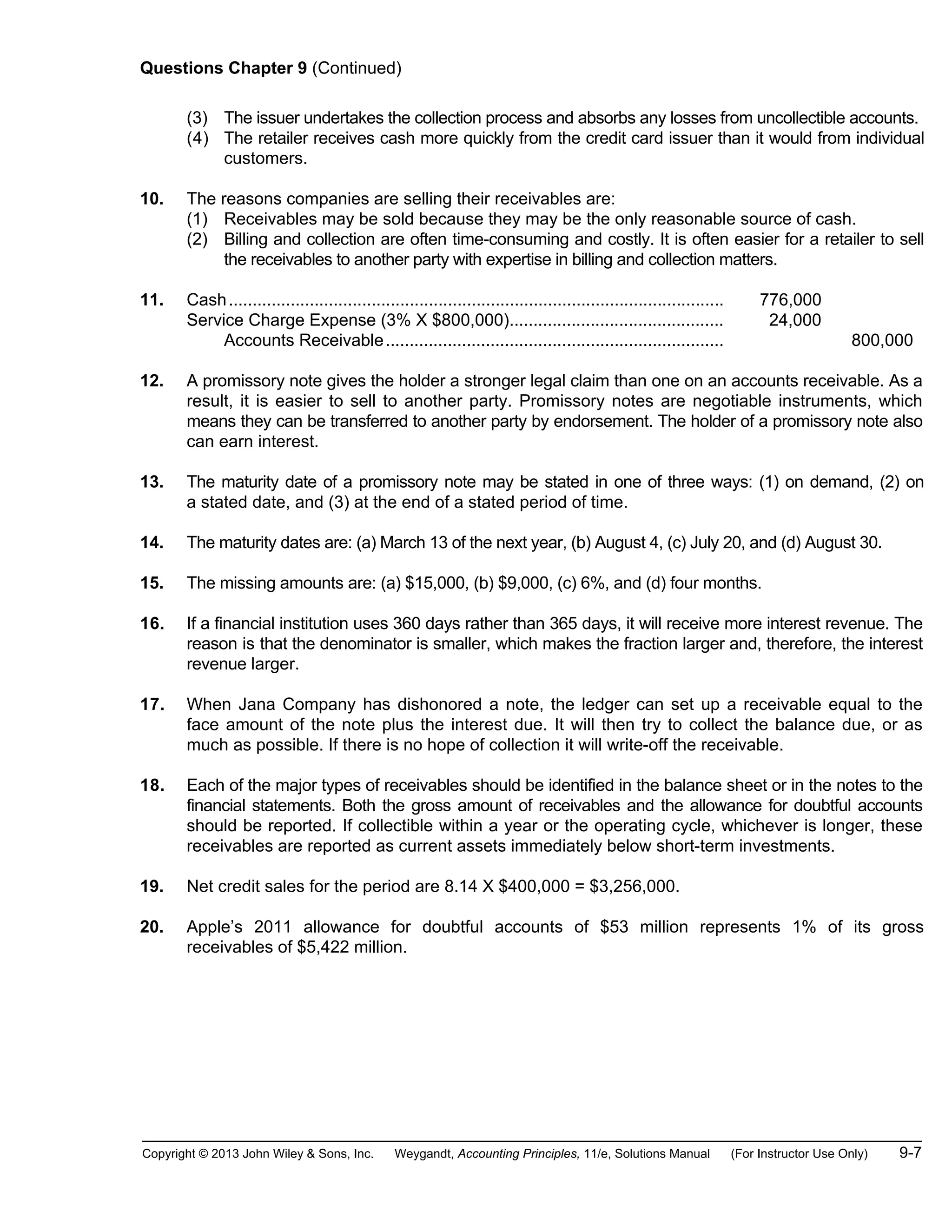 Copyright © 2013 John Wiley & Sons, Inc. Weygandt, Accounting Principles, 11/e, Solutions Manual (For Instructor Use Only) 9-7
Questions Chapter 9 (Continued)
(3) The issuer undertakes the collection process and absorbs any losses from uncollectible accounts.
(4) The retailer receives cash more quickly from the credit card issuer than it would from individual
customers.
10. The reasons companies are selling their receivables are:
(1) Receivables may be sold because they may be the only reasonable source of cash.
(2) Billing and collection are often time-consuming and costly. It is often easier for a retailer to sell
the receivables to another party with expertise in billing and collection matters.
11. Cash........................................................................................................ 776,000
Service Charge Expense (3% X $800,000)............................................. 24,000
Accounts Receivable....................................................................... 800,000
12. A promissory note gives the holder a stronger legal claim than one on an accounts receivable. As a
result, it is easier to sell to another party. Promissory notes are negotiable instruments, which
means they can be transferred to another party by endorsement. The holder of a promissory note also
can earn interest.
13. The maturity date of a promissory note may be stated in one of three ways: (1) on demand, (2) on
a stated date, and (3) at the end of a stated period of time.
14. The maturity dates are: (a) March 13 of the next year, (b) August 4, (c) July 20, and (d) August 30.
15. The missing amounts are: (a) $15,000, (b) $9,000, (c) 6%, and (d) four months.
16. If a financial institution uses 360 days rather than 365 days, it will receive more interest revenue. The
reason is that the denominator is smaller, which makes the fraction larger and, therefore, the interest
revenue larger.
17. When Jana Company has dishonored a note, the ledger can set up a receivable equal to the
face amount of the note plus the interest due. It will then try to collect the balance due, or as
much as possible. If there is no hope of collection it will write-off the receivable.
18. Each of the major types of receivables should be identified in the balance sheet or in the notes to the
financial statements. Both the gross amount of receivables and the allowance for doubtful accounts
should be reported. If collectible within a year or the operating cycle, whichever is longer, these
receivables are reported as current assets immediately below short-term investments.
19. Net credit sales for the period are 8.14 X $400,000 = $3,256,000.
20. Apple’s 2011 allowance for doubtful accounts of $53 million represents 1% of its gross
receivables of $5,422 million.
 