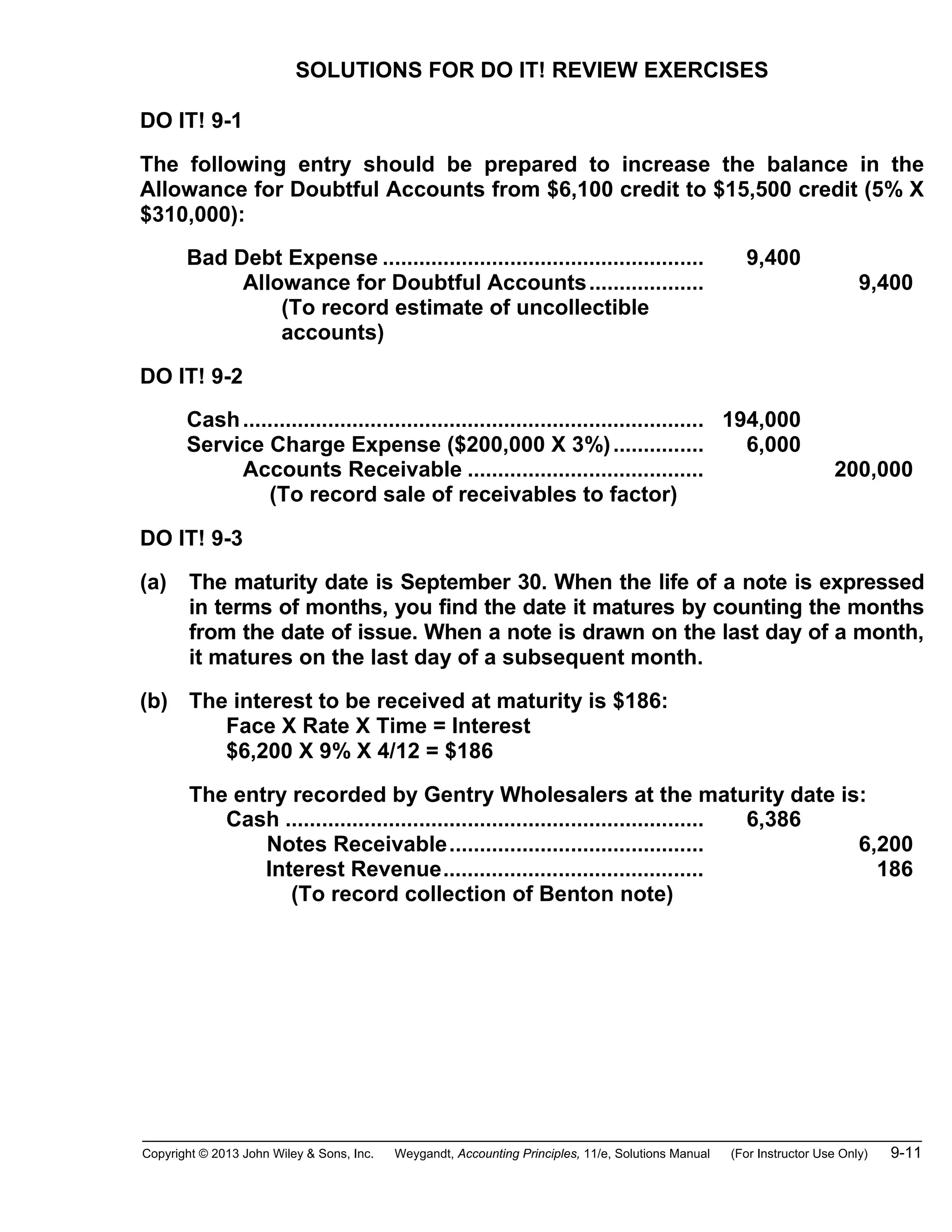 Copyright © 2013 John Wiley & Sons, Inc. Weygandt, Accounting Principles, 11/e, Solutions Manual (For Instructor Use Only) 9-11
SOLUTIONS FOR DO IT! REVIEW EXERCISES
DO IT! 9-1
The following entry should be prepared to increase the balance in the
Allowance for Doubtful Accounts from $6,100 credit to $15,500 credit (5% X
$310,000):
Bad Debt Expense ..................................................... 9,400
Allowance for Doubtful Accounts................... 9,400
(To record estimate of uncollectible
accounts)
DO IT! 9-2
Cash............................................................................ 194,000
Service Charge Expense ($200,000 X 3%)............... 6,000
Accounts Receivable ....................................... 200,000
(To record sale of receivables to factor)
DO IT! 9-3
(a) The maturity date is September 30. When the life of a note is expressed
in terms of months, you find the date it matures by counting the months
from the date of issue. When a note is drawn on the last day of a month,
it matures on the last day of a subsequent month.
(b) The interest to be received at maturity is $186:
Face X Rate X Time = Interest
$6,200 X 9% X 4/12 = $186
The entry recorded by Gentry Wholesalers at the maturity date is:
Cash ..................................................................... 6,386
Notes Receivable.......................................... 6,200
Interest Revenue........................................... 186
(To record collection of Benton note)
 