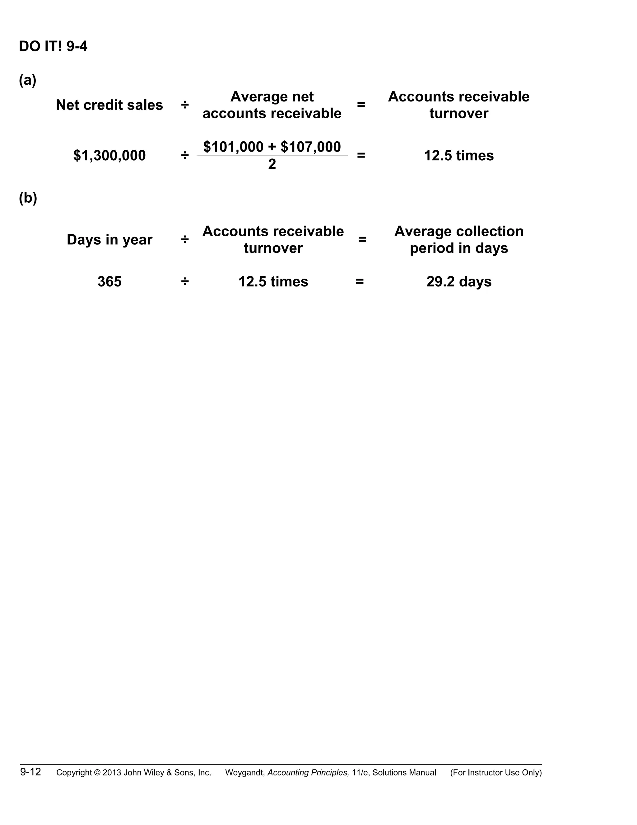 9-12 Copyright © 2013 John Wiley & Sons, Inc. Weygandt, Accounting Principles, 11/e, Solutions Manual (For Instructor Use Only)
DO IT! 9-4
(a)
Net credit sales ÷
Average net
accounts receivable
=
Accounts receivable
turnover
$1,300,000 ÷
$101,000 + $107,000
= 12.5 times
2
(b)
Days in year ÷
Accounts receivable
turnover
=
Average collection
period in days
365 ÷ 12.5 times = 29.2 days
 