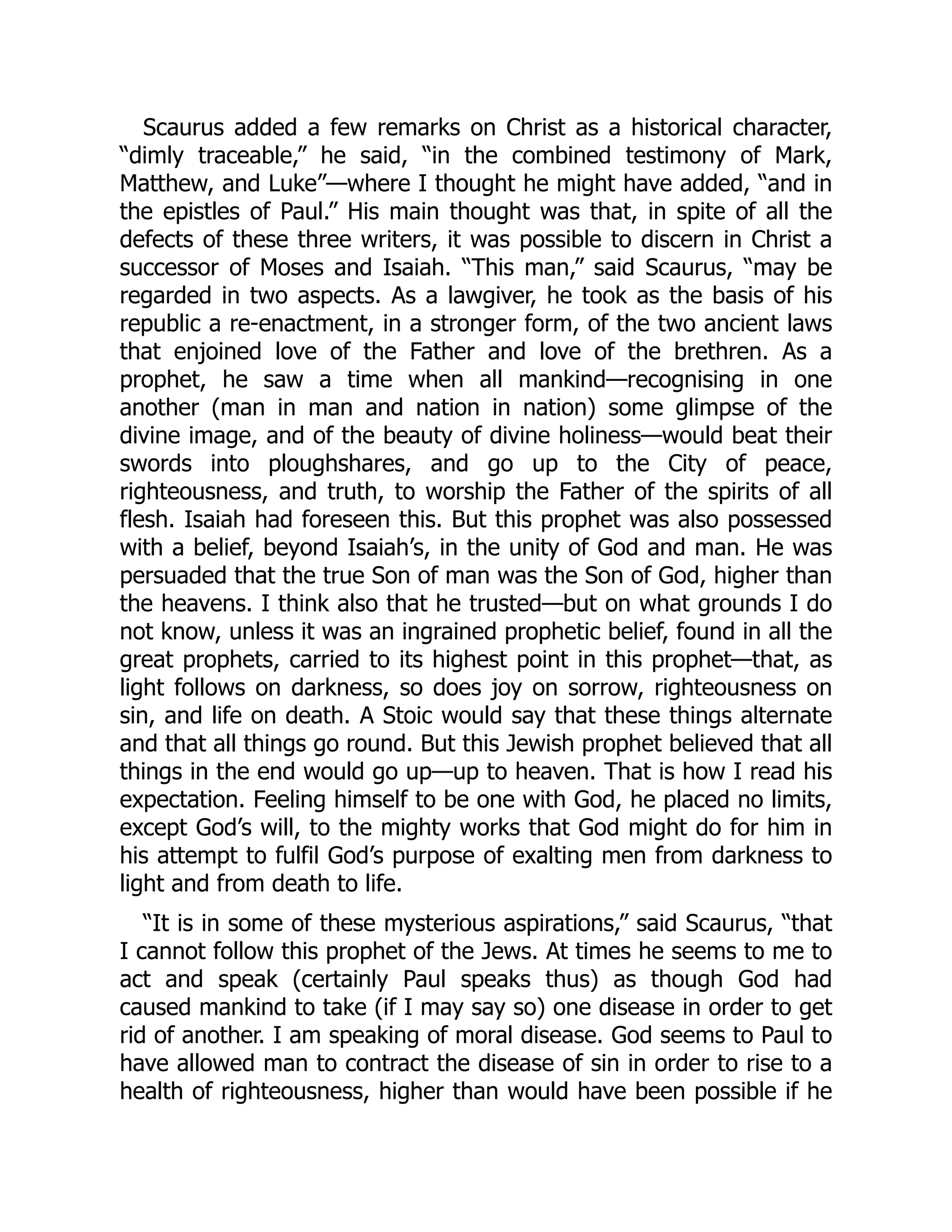 Scaurus added a few remarks on Christ as a historical character,
“dimly traceable,” he said, “in the combined testimony of Mark,
Matthew, and Luke”—where I thought he might have added, “and in
the epistles of Paul.” His main thought was that, in spite of all the
defects of these three writers, it was possible to discern in Christ a
successor of Moses and Isaiah. “This man,” said Scaurus, “may be
regarded in two aspects. As a lawgiver, he took as the basis of his
republic a re-enactment, in a stronger form, of the two ancient laws
that enjoined love of the Father and love of the brethren. As a
prophet, he saw a time when all mankind—recognising in one
another (man in man and nation in nation) some glimpse of the
divine image, and of the beauty of divine holiness—would beat their
swords into ploughshares, and go up to the City of peace,
righteousness, and truth, to worship the Father of the spirits of all
flesh. Isaiah had foreseen this. But this prophet was also possessed
with a belief, beyond Isaiah’s, in the unity of God and man. He was
persuaded that the true Son of man was the Son of God, higher than
the heavens. I think also that he trusted—but on what grounds I do
not know, unless it was an ingrained prophetic belief, found in all the
great prophets, carried to its highest point in this prophet—that, as
light follows on darkness, so does joy on sorrow, righteousness on
sin, and life on death. A Stoic would say that these things alternate
and that all things go round. But this Jewish prophet believed that all
things in the end would go up—up to heaven. That is how I read his
expectation. Feeling himself to be one with God, he placed no limits,
except God’s will, to the mighty works that God might do for him in
his attempt to fulfil God’s purpose of exalting men from darkness to
light and from death to life.
“It is in some of these mysterious aspirations,” said Scaurus, “that
I cannot follow this prophet of the Jews. At times he seems to me to
act and speak (certainly Paul speaks thus) as though God had
caused mankind to take (if I may say so) one disease in order to get
rid of another. I am speaking of moral disease. God seems to Paul to
have allowed man to contract the disease of sin in order to rise to a
health of righteousness, higher than would have been possible if he
 