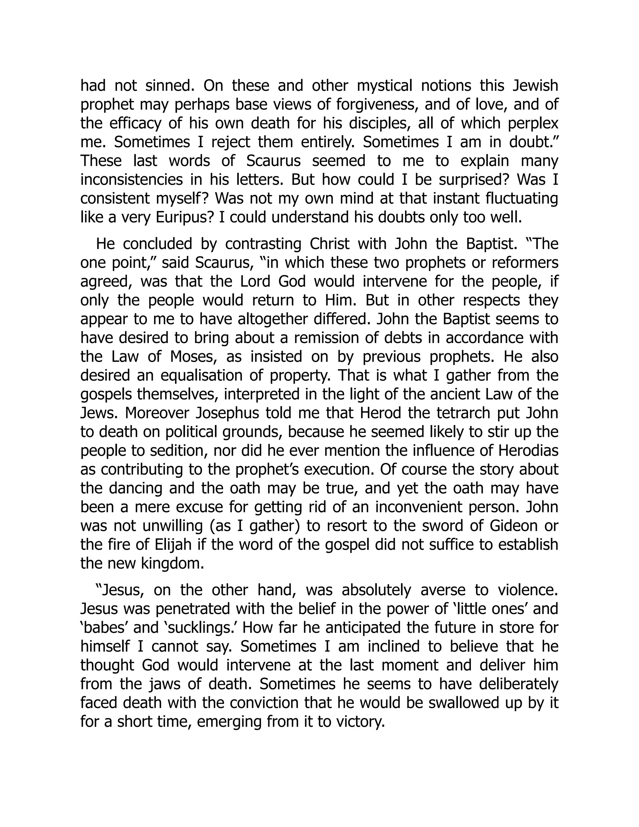had not sinned. On these and other mystical notions this Jewish
prophet may perhaps base views of forgiveness, and of love, and of
the efficacy of his own death for his disciples, all of which perplex
me. Sometimes I reject them entirely. Sometimes I am in doubt.”
These last words of Scaurus seemed to me to explain many
inconsistencies in his letters. But how could I be surprised? Was I
consistent myself? Was not my own mind at that instant fluctuating
like a very Euripus? I could understand his doubts only too well.
He concluded by contrasting Christ with John the Baptist. “The
one point,” said Scaurus, “in which these two prophets or reformers
agreed, was that the Lord God would intervene for the people, if
only the people would return to Him. But in other respects they
appear to me to have altogether differed. John the Baptist seems to
have desired to bring about a remission of debts in accordance with
the Law of Moses, as insisted on by previous prophets. He also
desired an equalisation of property. That is what I gather from the
gospels themselves, interpreted in the light of the ancient Law of the
Jews. Moreover Josephus told me that Herod the tetrarch put John
to death on political grounds, because he seemed likely to stir up the
people to sedition, nor did he ever mention the influence of Herodias
as contributing to the prophet’s execution. Of course the story about
the dancing and the oath may be true, and yet the oath may have
been a mere excuse for getting rid of an inconvenient person. John
was not unwilling (as I gather) to resort to the sword of Gideon or
the fire of Elijah if the word of the gospel did not suffice to establish
the new kingdom.
“Jesus, on the other hand, was absolutely averse to violence.
Jesus was penetrated with the belief in the power of ‘little ones’ and
‘babes’ and ‘sucklings.’ How far he anticipated the future in store for
himself I cannot say. Sometimes I am inclined to believe that he
thought God would intervene at the last moment and deliver him
from the jaws of death. Sometimes he seems to have deliberately
faced death with the conviction that he would be swallowed up by it
for a short time, emerging from it to victory.
 
