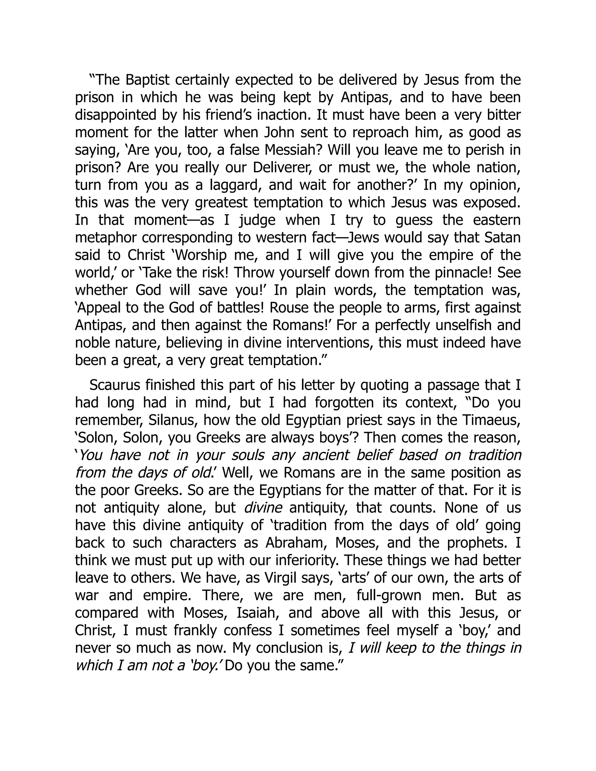 “The Baptist certainly expected to be delivered by Jesus from the
prison in which he was being kept by Antipas, and to have been
disappointed by his friend’s inaction. It must have been a very bitter
moment for the latter when John sent to reproach him, as good as
saying, ‘Are you, too, a false Messiah? Will you leave me to perish in
prison? Are you really our Deliverer, or must we, the whole nation,
turn from you as a laggard, and wait for another?’ In my opinion,
this was the very greatest temptation to which Jesus was exposed.
In that moment—as I judge when I try to guess the eastern
metaphor corresponding to western fact—Jews would say that Satan
said to Christ ‘Worship me, and I will give you the empire of the
world,’ or ‘Take the risk! Throw yourself down from the pinnacle! See
whether God will save you!’ In plain words, the temptation was,
‘Appeal to the God of battles! Rouse the people to arms, first against
Antipas, and then against the Romans!’ For a perfectly unselfish and
noble nature, believing in divine interventions, this must indeed have
been a great, a very great temptation.”
Scaurus finished this part of his letter by quoting a passage that I
had long had in mind, but I had forgotten its context, “Do you
remember, Silanus, how the old Egyptian priest says in the Timaeus,
‘Solon, Solon, you Greeks are always boys’? Then comes the reason,
‘You have not in your souls any ancient belief based on tradition
from the days of old.’ Well, we Romans are in the same position as
the poor Greeks. So are the Egyptians for the matter of that. For it is
not antiquity alone, but divine antiquity, that counts. None of us
have this divine antiquity of ‘tradition from the days of old’ going
back to such characters as Abraham, Moses, and the prophets. I
think we must put up with our inferiority. These things we had better
leave to others. We have, as Virgil says, ‘arts’ of our own, the arts of
war and empire. There, we are men, full-grown men. But as
compared with Moses, Isaiah, and above all with this Jesus, or
Christ, I must frankly confess I sometimes feel myself a ‘boy,’ and
never so much as now. My conclusion is, I will keep to the things in
which I am not a ‘boy.’ Do you the same.”
 