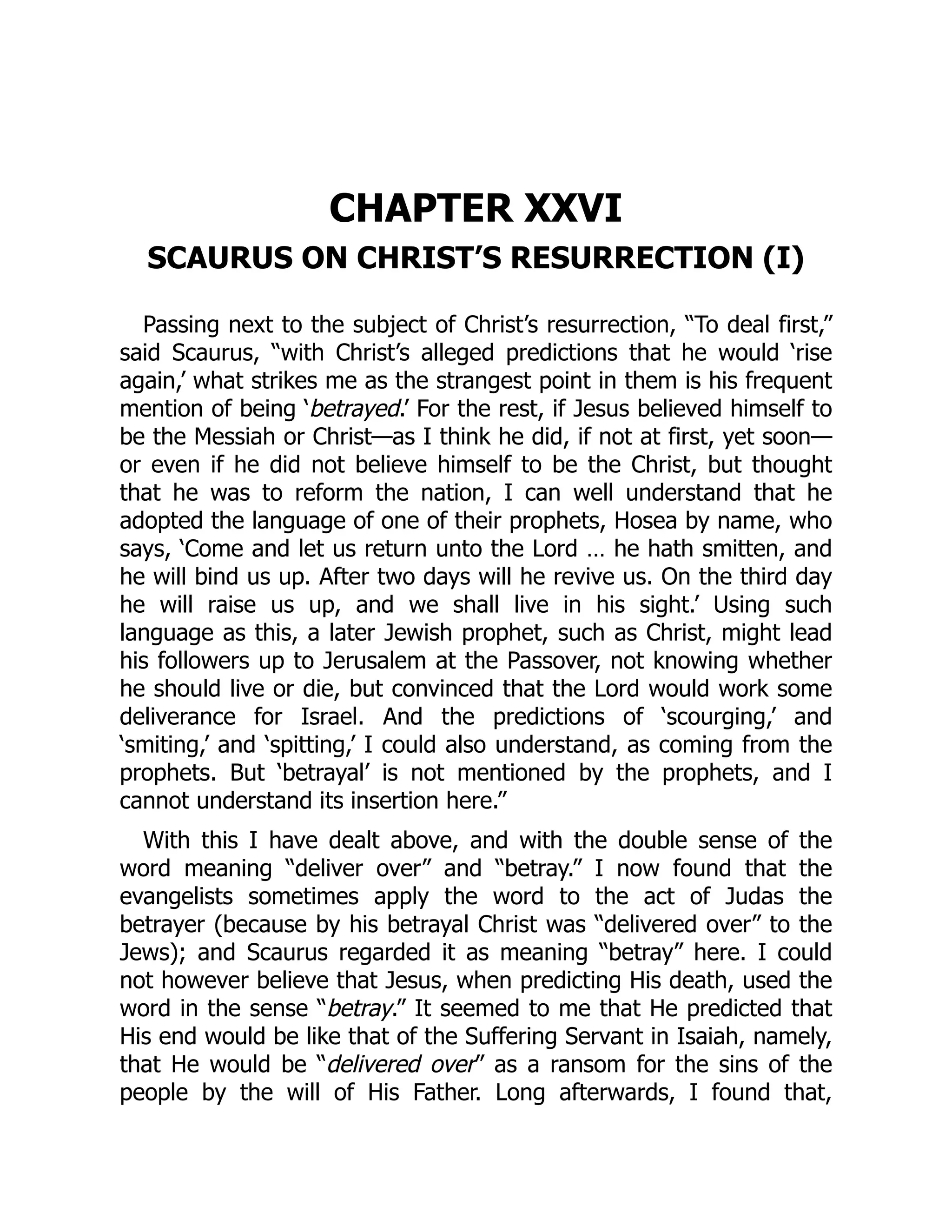 CHAPTER XXVI
SCAURUS ON CHRIST’S RESURRECTION (I)
Passing next to the subject of Christ’s resurrection, “To deal first,”
said Scaurus, “with Christ’s alleged predictions that he would ‘rise
again,’ what strikes me as the strangest point in them is his frequent
mention of being ‘betrayed.’ For the rest, if Jesus believed himself to
be the Messiah or Christ—as I think he did, if not at first, yet soon—
or even if he did not believe himself to be the Christ, but thought
that he was to reform the nation, I can well understand that he
adopted the language of one of their prophets, Hosea by name, who
says, ‘Come and let us return unto the Lord … he hath smitten, and
he will bind us up. After two days will he revive us. On the third day
he will raise us up, and we shall live in his sight.’ Using such
language as this, a later Jewish prophet, such as Christ, might lead
his followers up to Jerusalem at the Passover, not knowing whether
he should live or die, but convinced that the Lord would work some
deliverance for Israel. And the predictions of ‘scourging,’ and
‘smiting,’ and ‘spitting,’ I could also understand, as coming from the
prophets. But ‘betrayal’ is not mentioned by the prophets, and I
cannot understand its insertion here.”
With this I have dealt above, and with the double sense of the
word meaning “deliver over” and “betray.” I now found that the
evangelists sometimes apply the word to the act of Judas the
betrayer (because by his betrayal Christ was “delivered over” to the
Jews); and Scaurus regarded it as meaning “betray” here. I could
not however believe that Jesus, when predicting His death, used the
word in the sense “betray.” It seemed to me that He predicted that
His end would be like that of the Suffering Servant in Isaiah, namely,
that He would be “delivered over” as a ransom for the sins of the
people by the will of His Father. Long afterwards, I found that,
 
