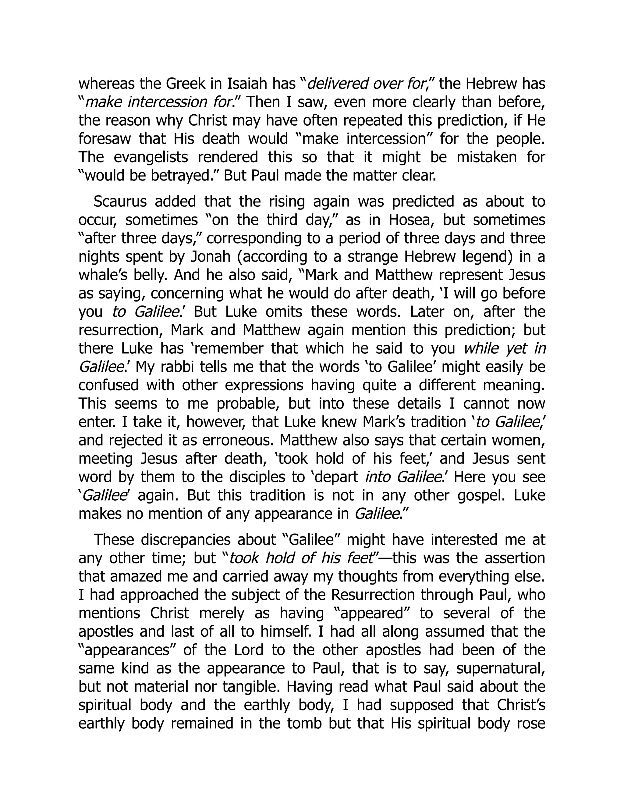 whereas the Greek in Isaiah has “delivered over for,” the Hebrew has
“make intercession for.” Then I saw, even more clearly than before,
the reason why Christ may have often repeated this prediction, if He
foresaw that His death would “make intercession” for the people.
The evangelists rendered this so that it might be mistaken for
“would be betrayed.” But Paul made the matter clear.
Scaurus added that the rising again was predicted as about to
occur, sometimes “on the third day,” as in Hosea, but sometimes
“after three days,” corresponding to a period of three days and three
nights spent by Jonah (according to a strange Hebrew legend) in a
whale’s belly. And he also said, “Mark and Matthew represent Jesus
as saying, concerning what he would do after death, ‘I will go before
you to Galilee.’ But Luke omits these words. Later on, after the
resurrection, Mark and Matthew again mention this prediction; but
there Luke has ‘remember that which he said to you while yet in
Galilee.’ My rabbi tells me that the words ‘to Galilee’ might easily be
confused with other expressions having quite a different meaning.
This seems to me probable, but into these details I cannot now
enter. I take it, however, that Luke knew Mark’s tradition ‘to Galilee,’
and rejected it as erroneous. Matthew also says that certain women,
meeting Jesus after death, ‘took hold of his feet,’ and Jesus sent
word by them to the disciples to ‘depart into Galilee.’ Here you see
‘Galilee’ again. But this tradition is not in any other gospel. Luke
makes no mention of any appearance in Galilee.”
These discrepancies about “Galilee” might have interested me at
any other time; but “took hold of his feet”—this was the assertion
that amazed me and carried away my thoughts from everything else.
I had approached the subject of the Resurrection through Paul, who
mentions Christ merely as having “appeared” to several of the
apostles and last of all to himself. I had all along assumed that the
“appearances” of the Lord to the other apostles had been of the
same kind as the appearance to Paul, that is to say, supernatural,
but not material nor tangible. Having read what Paul said about the
spiritual body and the earthly body, I had supposed that Christ’s
earthly body remained in the tomb but that His spiritual body rose
 
