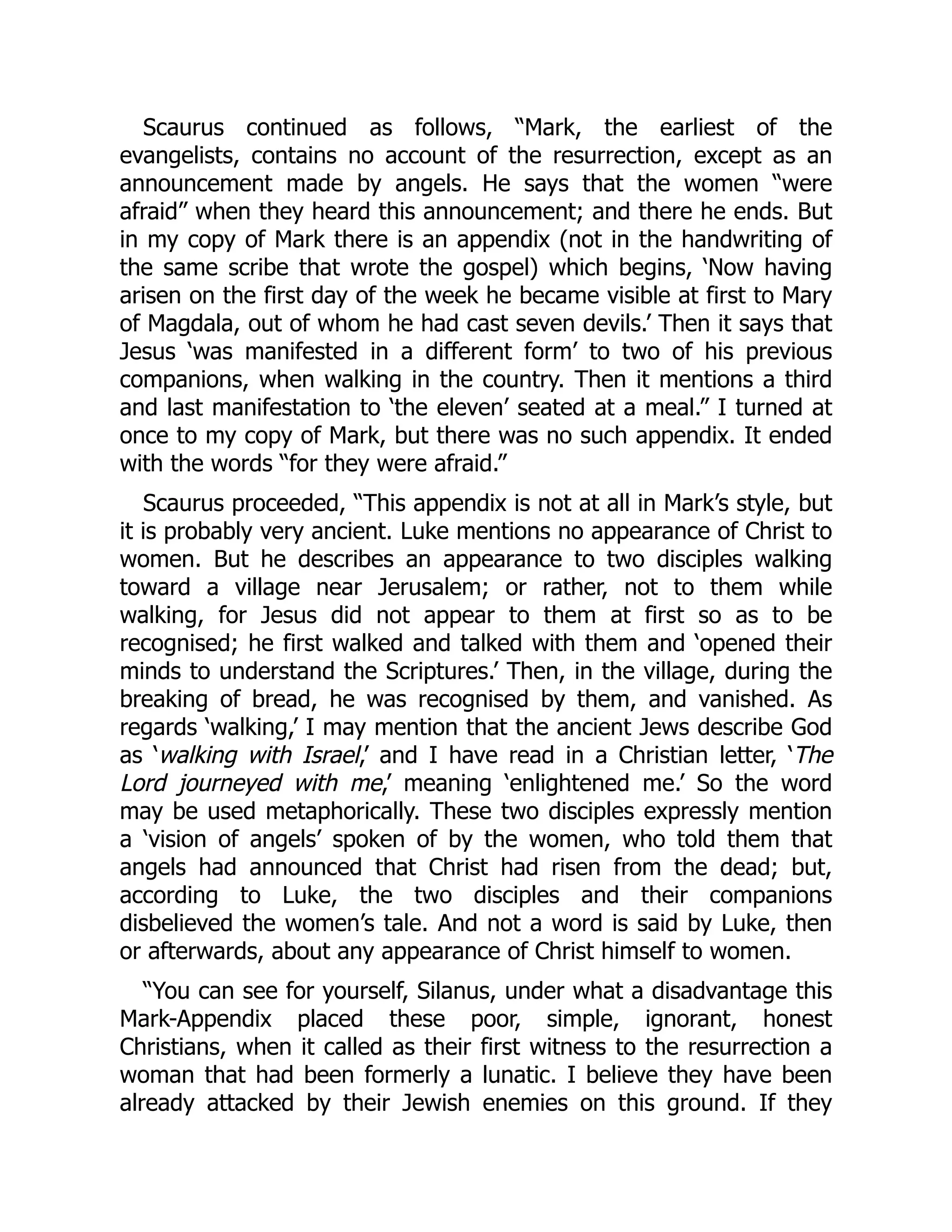 Scaurus continued as follows, “Mark, the earliest of the
evangelists, contains no account of the resurrection, except as an
announcement made by angels. He says that the women “were
afraid” when they heard this announcement; and there he ends. But
in my copy of Mark there is an appendix (not in the handwriting of
the same scribe that wrote the gospel) which begins, ‘Now having
arisen on the first day of the week he became visible at first to Mary
of Magdala, out of whom he had cast seven devils.’ Then it says that
Jesus ‘was manifested in a different form’ to two of his previous
companions, when walking in the country. Then it mentions a third
and last manifestation to ‘the eleven’ seated at a meal.” I turned at
once to my copy of Mark, but there was no such appendix. It ended
with the words “for they were afraid.”
Scaurus proceeded, “This appendix is not at all in Mark’s style, but
it is probably very ancient. Luke mentions no appearance of Christ to
women. But he describes an appearance to two disciples walking
toward a village near Jerusalem; or rather, not to them while
walking, for Jesus did not appear to them at first so as to be
recognised; he first walked and talked with them and ‘opened their
minds to understand the Scriptures.’ Then, in the village, during the
breaking of bread, he was recognised by them, and vanished. As
regards ‘walking,’ I may mention that the ancient Jews describe God
as ‘walking with Israel,’ and I have read in a Christian letter, ‘The
Lord journeyed with me,’ meaning ‘enlightened me.’ So the word
may be used metaphorically. These two disciples expressly mention
a ‘vision of angels’ spoken of by the women, who told them that
angels had announced that Christ had risen from the dead; but,
according to Luke, the two disciples and their companions
disbelieved the women’s tale. And not a word is said by Luke, then
or afterwards, about any appearance of Christ himself to women.
“You can see for yourself, Silanus, under what a disadvantage this
Mark-Appendix placed these poor, simple, ignorant, honest
Christians, when it called as their first witness to the resurrection a
woman that had been formerly a lunatic. I believe they have been
already attacked by their Jewish enemies on this ground. If they
 