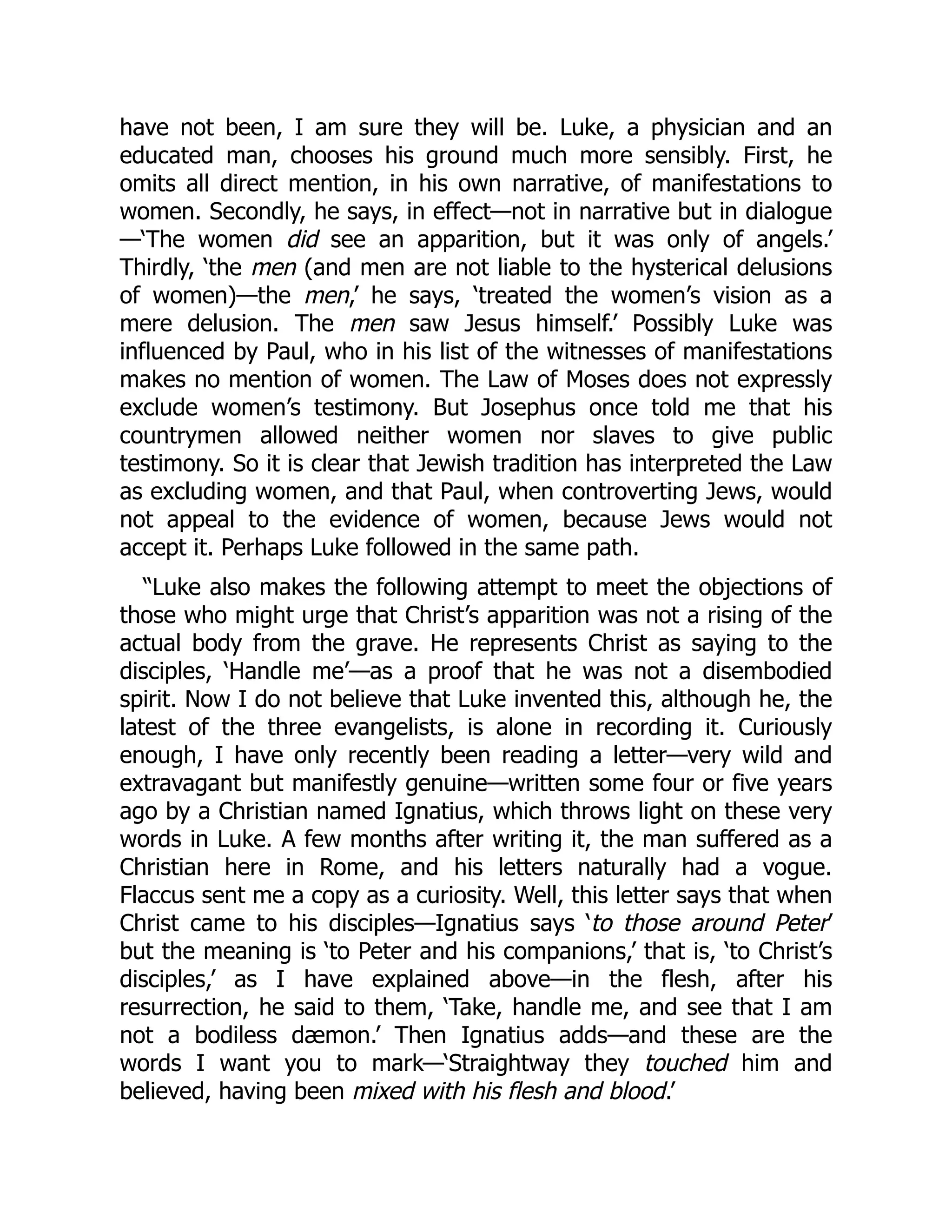 have not been, I am sure they will be. Luke, a physician and an
educated man, chooses his ground much more sensibly. First, he
omits all direct mention, in his own narrative, of manifestations to
women. Secondly, he says, in effect—not in narrative but in dialogue
—‘The women did see an apparition, but it was only of angels.’
Thirdly, ‘the men (and men are not liable to the hysterical delusions
of women)—the men,’ he says, ‘treated the women’s vision as a
mere delusion. The men saw Jesus himself.’ Possibly Luke was
influenced by Paul, who in his list of the witnesses of manifestations
makes no mention of women. The Law of Moses does not expressly
exclude women’s testimony. But Josephus once told me that his
countrymen allowed neither women nor slaves to give public
testimony. So it is clear that Jewish tradition has interpreted the Law
as excluding women, and that Paul, when controverting Jews, would
not appeal to the evidence of women, because Jews would not
accept it. Perhaps Luke followed in the same path.
“Luke also makes the following attempt to meet the objections of
those who might urge that Christ’s apparition was not a rising of the
actual body from the grave. He represents Christ as saying to the
disciples, ‘Handle me’—as a proof that he was not a disembodied
spirit. Now I do not believe that Luke invented this, although he, the
latest of the three evangelists, is alone in recording it. Curiously
enough, I have only recently been reading a letter—very wild and
extravagant but manifestly genuine—written some four or five years
ago by a Christian named Ignatius, which throws light on these very
words in Luke. A few months after writing it, the man suffered as a
Christian here in Rome, and his letters naturally had a vogue.
Flaccus sent me a copy as a curiosity. Well, this letter says that when
Christ came to his disciples—Ignatius says ‘to those around Peter’
but the meaning is ‘to Peter and his companions,’ that is, ‘to Christ’s
disciples,’ as I have explained above—in the flesh, after his
resurrection, he said to them, ‘Take, handle me, and see that I am
not a bodiless dæmon.’ Then Ignatius adds—and these are the
words I want you to mark—‘Straightway they touched him and
believed, having been mixed with his flesh and blood.’
 