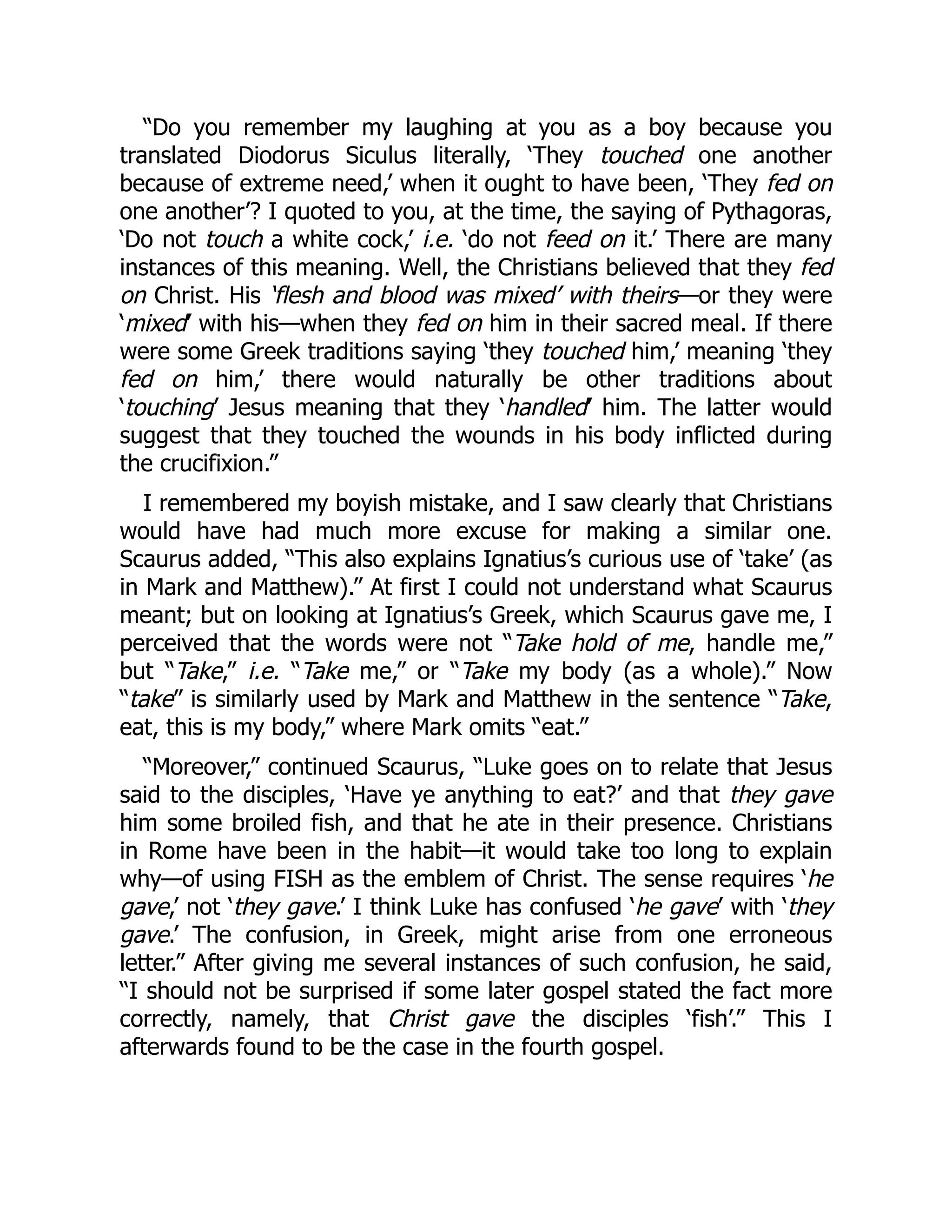 “Do you remember my laughing at you as a boy because you
translated Diodorus Siculus literally, ‘They touched one another
because of extreme need,’ when it ought to have been, ‘They fed on
one another’? I quoted to you, at the time, the saying of Pythagoras,
‘Do not touch a white cock,’ i.e. ‘do not feed on it.’ There are many
instances of this meaning. Well, the Christians believed that they fed
on Christ. His ‘flesh and blood was mixed’ with theirs—or they were
‘mixed’ with his—when they fed on him in their sacred meal. If there
were some Greek traditions saying ‘they touched him,’ meaning ‘they
fed on him,’ there would naturally be other traditions about
‘touching’ Jesus meaning that they ‘handled’ him. The latter would
suggest that they touched the wounds in his body inflicted during
the crucifixion.”
I remembered my boyish mistake, and I saw clearly that Christians
would have had much more excuse for making a similar one.
Scaurus added, “This also explains Ignatius’s curious use of ‘take’ (as
in Mark and Matthew).” At first I could not understand what Scaurus
meant; but on looking at Ignatius’s Greek, which Scaurus gave me, I
perceived that the words were not “Take hold of me, handle me,”
but “Take,” i.e. “Take me,” or “Take my body (as a whole).” Now
“take” is similarly used by Mark and Matthew in the sentence “Take,
eat, this is my body,” where Mark omits “eat.”
“Moreover,” continued Scaurus, “Luke goes on to relate that Jesus
said to the disciples, ‘Have ye anything to eat?’ and that they gave
him some broiled fish, and that he ate in their presence. Christians
in Rome have been in the habit—it would take too long to explain
why—of using FISH as the emblem of Christ. The sense requires ‘he
gave,’ not ‘they gave.’ I think Luke has confused ‘he gave’ with ‘they
gave.’ The confusion, in Greek, might arise from one erroneous
letter.” After giving me several instances of such confusion, he said,
“I should not be surprised if some later gospel stated the fact more
correctly, namely, that Christ gave the disciples ‘fish’.” This I
afterwards found to be the case in the fourth gospel.
 