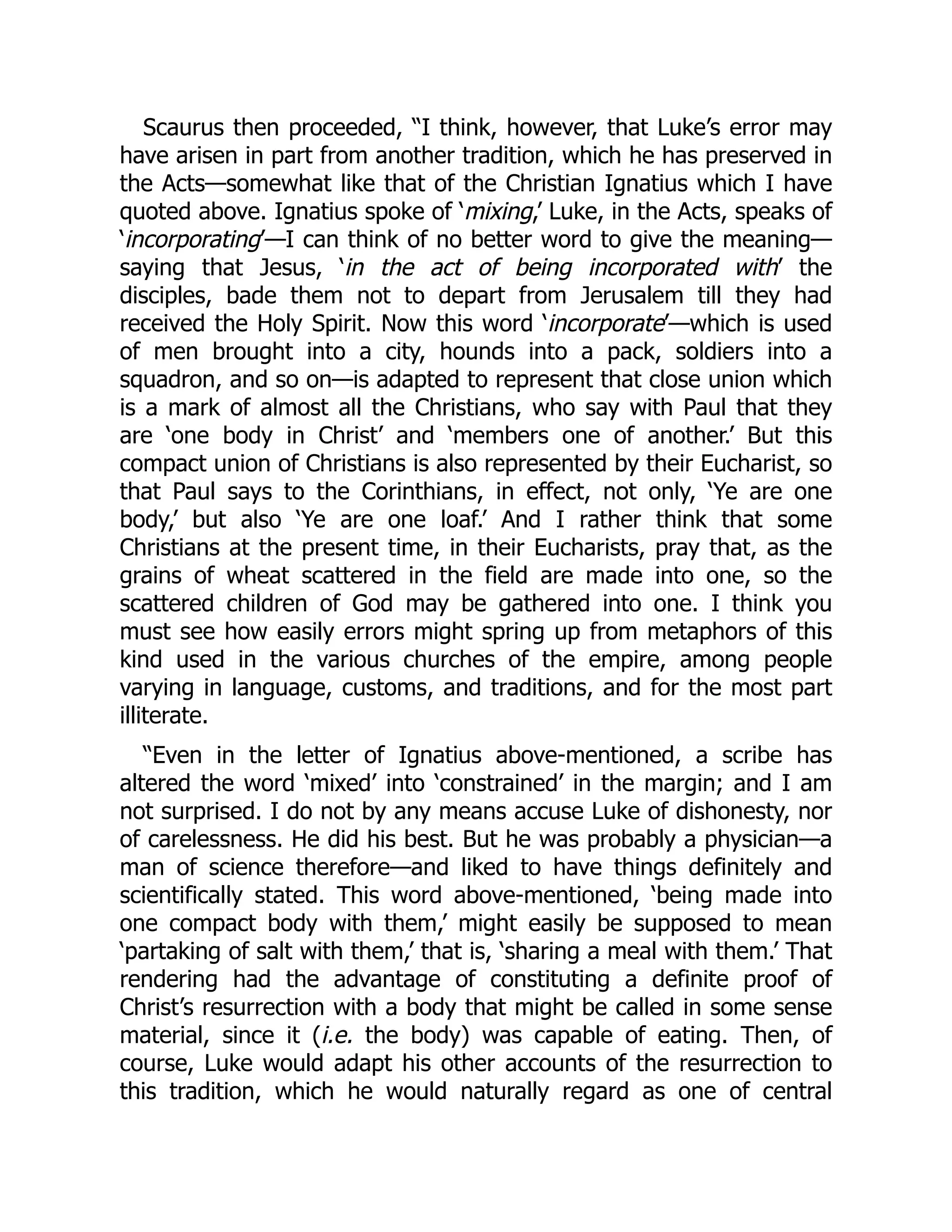 Scaurus then proceeded, “I think, however, that Luke’s error may
have arisen in part from another tradition, which he has preserved in
the Acts—somewhat like that of the Christian Ignatius which I have
quoted above. Ignatius spoke of ‘mixing,’ Luke, in the Acts, speaks of
‘incorporating’—I can think of no better word to give the meaning—
saying that Jesus, ‘in the act of being incorporated with’ the
disciples, bade them not to depart from Jerusalem till they had
received the Holy Spirit. Now this word ‘incorporate’—which is used
of men brought into a city, hounds into a pack, soldiers into a
squadron, and so on—is adapted to represent that close union which
is a mark of almost all the Christians, who say with Paul that they
are ‘one body in Christ’ and ‘members one of another.’ But this
compact union of Christians is also represented by their Eucharist, so
that Paul says to the Corinthians, in effect, not only, ‘Ye are one
body,’ but also ‘Ye are one loaf.’ And I rather think that some
Christians at the present time, in their Eucharists, pray that, as the
grains of wheat scattered in the field are made into one, so the
scattered children of God may be gathered into one. I think you
must see how easily errors might spring up from metaphors of this
kind used in the various churches of the empire, among people
varying in language, customs, and traditions, and for the most part
illiterate.
“Even in the letter of Ignatius above-mentioned, a scribe has
altered the word ‘mixed’ into ‘constrained’ in the margin; and I am
not surprised. I do not by any means accuse Luke of dishonesty, nor
of carelessness. He did his best. But he was probably a physician—a
man of science therefore—and liked to have things definitely and
scientifically stated. This word above-mentioned, ‘being made into
one compact body with them,’ might easily be supposed to mean
‘partaking of salt with them,’ that is, ‘sharing a meal with them.’ That
rendering had the advantage of constituting a definite proof of
Christ’s resurrection with a body that might be called in some sense
material, since it (i.e. the body) was capable of eating. Then, of
course, Luke would adapt his other accounts of the resurrection to
this tradition, which he would naturally regard as one of central
 