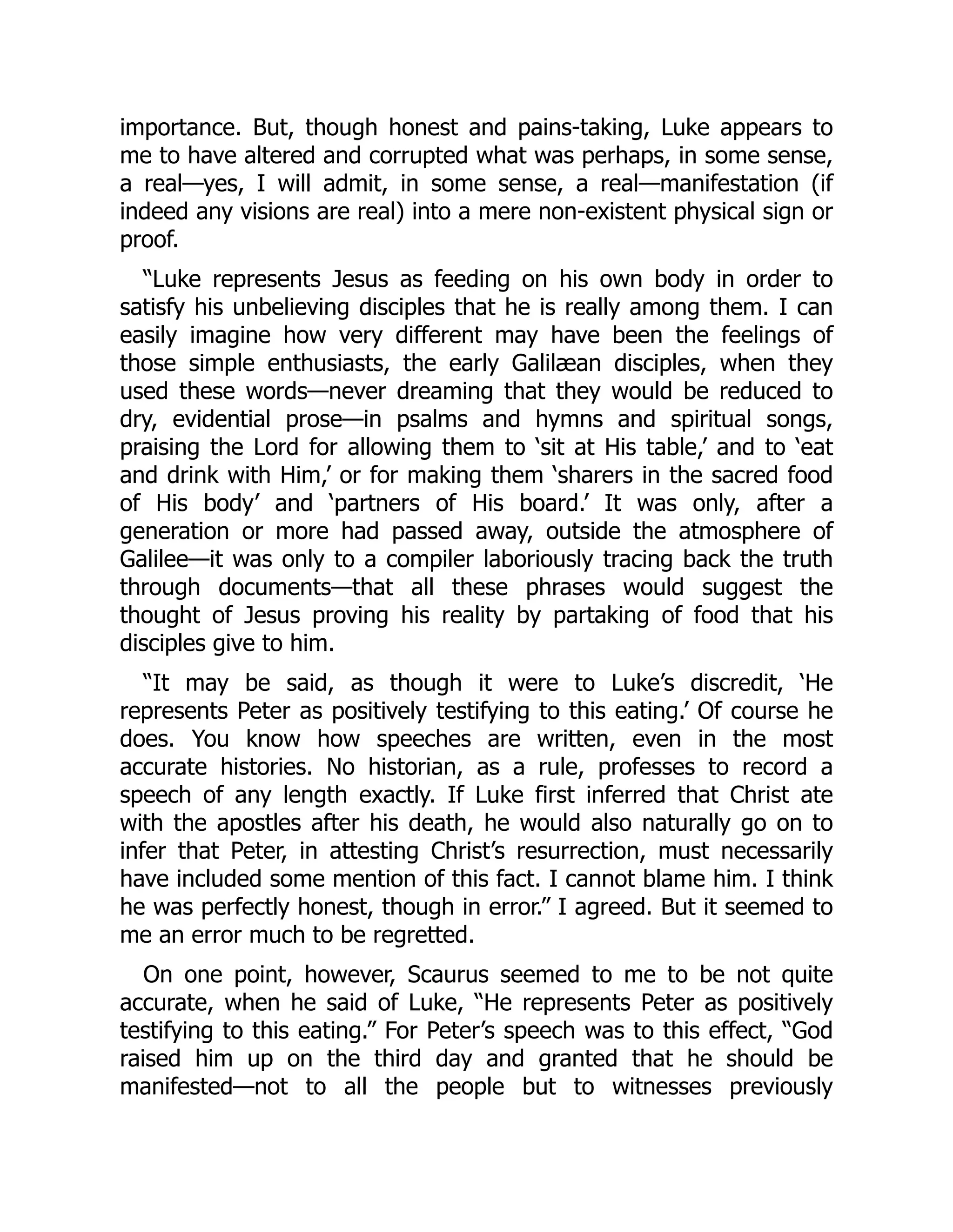 importance. But, though honest and pains-taking, Luke appears to
me to have altered and corrupted what was perhaps, in some sense,
a real—yes, I will admit, in some sense, a real—manifestation (if
indeed any visions are real) into a mere non-existent physical sign or
proof.
“Luke represents Jesus as feeding on his own body in order to
satisfy his unbelieving disciples that he is really among them. I can
easily imagine how very different may have been the feelings of
those simple enthusiasts, the early Galilæan disciples, when they
used these words—never dreaming that they would be reduced to
dry, evidential prose—in psalms and hymns and spiritual songs,
praising the Lord for allowing them to ‘sit at His table,’ and to ‘eat
and drink with Him,’ or for making them ‘sharers in the sacred food
of His body’ and ‘partners of His board.’ It was only, after a
generation or more had passed away, outside the atmosphere of
Galilee—it was only to a compiler laboriously tracing back the truth
through documents—that all these phrases would suggest the
thought of Jesus proving his reality by partaking of food that his
disciples give to him.
“It may be said, as though it were to Luke’s discredit, ‘He
represents Peter as positively testifying to this eating.’ Of course he
does. You know how speeches are written, even in the most
accurate histories. No historian, as a rule, professes to record a
speech of any length exactly. If Luke first inferred that Christ ate
with the apostles after his death, he would also naturally go on to
infer that Peter, in attesting Christ’s resurrection, must necessarily
have included some mention of this fact. I cannot blame him. I think
he was perfectly honest, though in error.” I agreed. But it seemed to
me an error much to be regretted.
On one point, however, Scaurus seemed to me to be not quite
accurate, when he said of Luke, “He represents Peter as positively
testifying to this eating.” For Peter’s speech was to this effect, “God
raised him up on the third day and granted that he should be
manifested—not to all the people but to witnesses previously
 