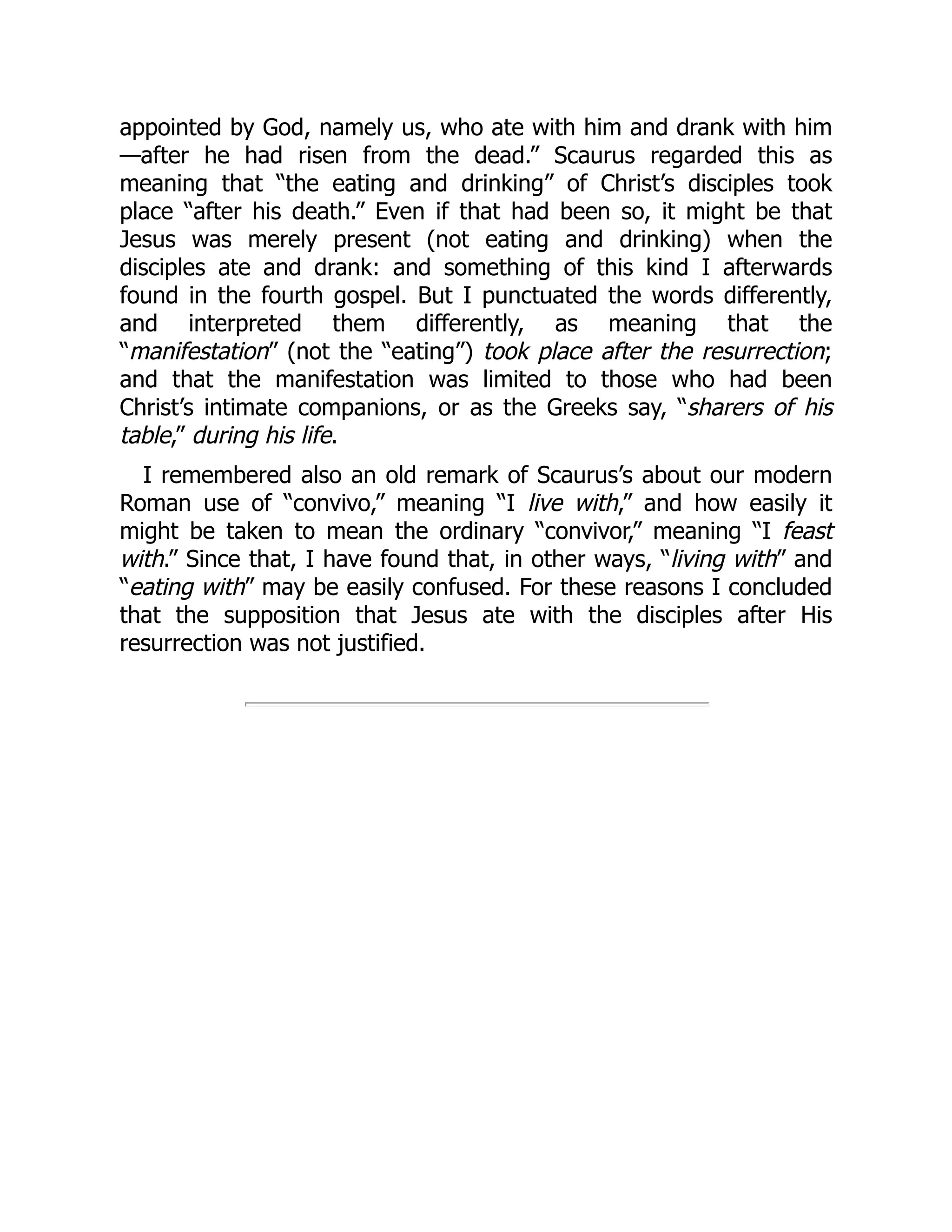 appointed by God, namely us, who ate with him and drank with him
—after he had risen from the dead.” Scaurus regarded this as
meaning that “the eating and drinking” of Christ’s disciples took
place “after his death.” Even if that had been so, it might be that
Jesus was merely present (not eating and drinking) when the
disciples ate and drank: and something of this kind I afterwards
found in the fourth gospel. But I punctuated the words differently,
and interpreted them differently, as meaning that the
“manifestation” (not the “eating”) took place after the resurrection;
and that the manifestation was limited to those who had been
Christ’s intimate companions, or as the Greeks say, “sharers of his
table,” during his life.
I remembered also an old remark of Scaurus’s about our modern
Roman use of “convivo,” meaning “I live with,” and how easily it
might be taken to mean the ordinary “convivor,” meaning “I feast
with.” Since that, I have found that, in other ways, “living with” and
“eating with” may be easily confused. For these reasons I concluded
that the supposition that Jesus ate with the disciples after His
resurrection was not justified.
 