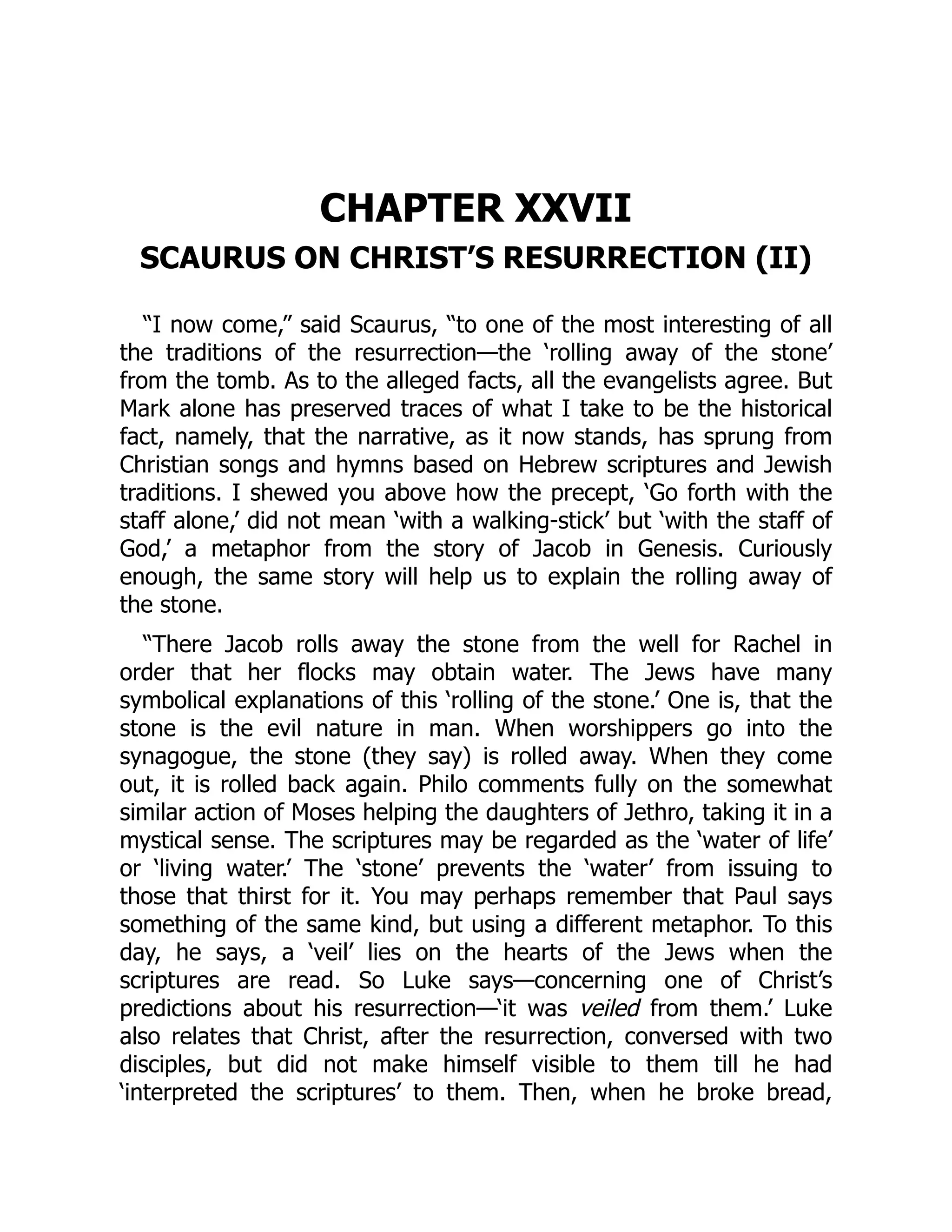 CHAPTER XXVII
SCAURUS ON CHRIST’S RESURRECTION (II)
“I now come,” said Scaurus, “to one of the most interesting of all
the traditions of the resurrection—the ‘rolling away of the stone’
from the tomb. As to the alleged facts, all the evangelists agree. But
Mark alone has preserved traces of what I take to be the historical
fact, namely, that the narrative, as it now stands, has sprung from
Christian songs and hymns based on Hebrew scriptures and Jewish
traditions. I shewed you above how the precept, ‘Go forth with the
staff alone,’ did not mean ‘with a walking-stick’ but ‘with the staff of
God,’ a metaphor from the story of Jacob in Genesis. Curiously
enough, the same story will help us to explain the rolling away of
the stone.
“There Jacob rolls away the stone from the well for Rachel in
order that her flocks may obtain water. The Jews have many
symbolical explanations of this ‘rolling of the stone.’ One is, that the
stone is the evil nature in man. When worshippers go into the
synagogue, the stone (they say) is rolled away. When they come
out, it is rolled back again. Philo comments fully on the somewhat
similar action of Moses helping the daughters of Jethro, taking it in a
mystical sense. The scriptures may be regarded as the ‘water of life’
or ‘living water.’ The ‘stone’ prevents the ‘water’ from issuing to
those that thirst for it. You may perhaps remember that Paul says
something of the same kind, but using a different metaphor. To this
day, he says, a ‘veil’ lies on the hearts of the Jews when the
scriptures are read. So Luke says—concerning one of Christ’s
predictions about his resurrection—‘it was veiled from them.’ Luke
also relates that Christ, after the resurrection, conversed with two
disciples, but did not make himself visible to them till he had
‘interpreted the scriptures’ to them. Then, when he broke bread,
 