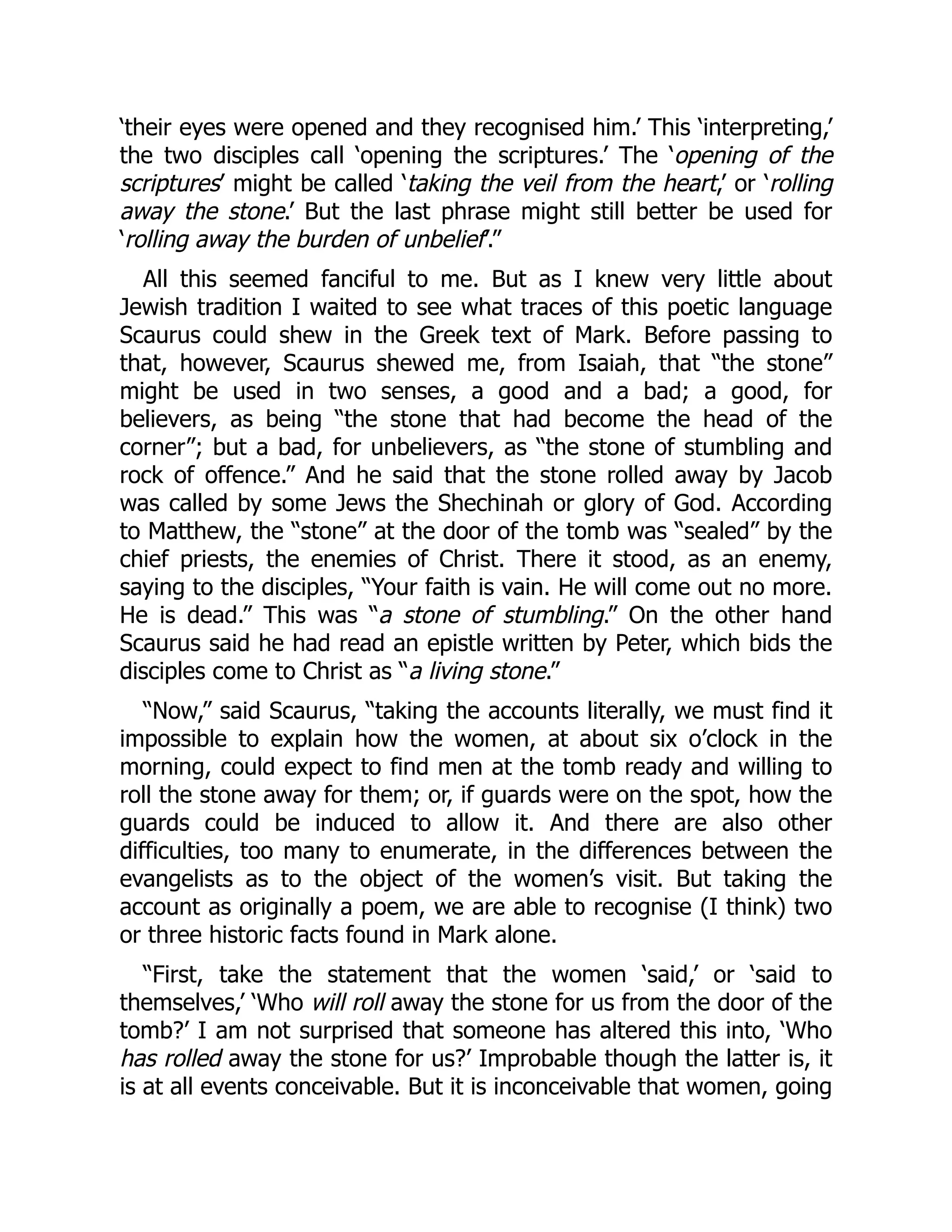 ‘their eyes were opened and they recognised him.’ This ‘interpreting,’
the two disciples call ‘opening the scriptures.’ The ‘opening of the
scriptures’ might be called ‘taking the veil from the heart,’ or ‘rolling
away the stone.’ But the last phrase might still better be used for
‘rolling away the burden of unbelief’.”
All this seemed fanciful to me. But as I knew very little about
Jewish tradition I waited to see what traces of this poetic language
Scaurus could shew in the Greek text of Mark. Before passing to
that, however, Scaurus shewed me, from Isaiah, that “the stone”
might be used in two senses, a good and a bad; a good, for
believers, as being “the stone that had become the head of the
corner”; but a bad, for unbelievers, as “the stone of stumbling and
rock of offence.” And he said that the stone rolled away by Jacob
was called by some Jews the Shechinah or glory of God. According
to Matthew, the “stone” at the door of the tomb was “sealed” by the
chief priests, the enemies of Christ. There it stood, as an enemy,
saying to the disciples, “Your faith is vain. He will come out no more.
He is dead.” This was “a stone of stumbling.” On the other hand
Scaurus said he had read an epistle written by Peter, which bids the
disciples come to Christ as “a living stone.”
“Now,” said Scaurus, “taking the accounts literally, we must find it
impossible to explain how the women, at about six o’clock in the
morning, could expect to find men at the tomb ready and willing to
roll the stone away for them; or, if guards were on the spot, how the
guards could be induced to allow it. And there are also other
difficulties, too many to enumerate, in the differences between the
evangelists as to the object of the women’s visit. But taking the
account as originally a poem, we are able to recognise (I think) two
or three historic facts found in Mark alone.
“First, take the statement that the women ‘said,’ or ‘said to
themselves,’ ‘Who will roll away the stone for us from the door of the
tomb?’ I am not surprised that someone has altered this into, ‘Who
has rolled away the stone for us?’ Improbable though the latter is, it
is at all events conceivable. But it is inconceivable that women, going
 