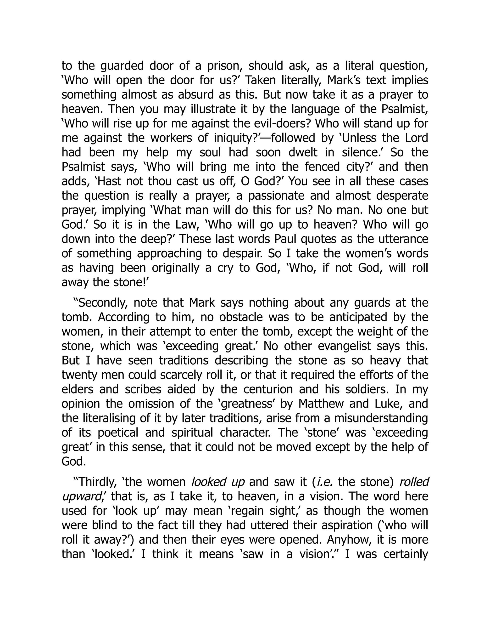 to the guarded door of a prison, should ask, as a literal question,
‘Who will open the door for us?’ Taken literally, Mark’s text implies
something almost as absurd as this. But now take it as a prayer to
heaven. Then you may illustrate it by the language of the Psalmist,
‘Who will rise up for me against the evil-doers? Who will stand up for
me against the workers of iniquity?’—followed by ‘Unless the Lord
had been my help my soul had soon dwelt in silence.’ So the
Psalmist says, ‘Who will bring me into the fenced city?’ and then
adds, ‘Hast not thou cast us off, O God?’ You see in all these cases
the question is really a prayer, a passionate and almost desperate
prayer, implying ‘What man will do this for us? No man. No one but
God.’ So it is in the Law, ‘Who will go up to heaven? Who will go
down into the deep?’ These last words Paul quotes as the utterance
of something approaching to despair. So I take the women’s words
as having been originally a cry to God, ‘Who, if not God, will roll
away the stone!’
“Secondly, note that Mark says nothing about any guards at the
tomb. According to him, no obstacle was to be anticipated by the
women, in their attempt to enter the tomb, except the weight of the
stone, which was ‘exceeding great.’ No other evangelist says this.
But I have seen traditions describing the stone as so heavy that
twenty men could scarcely roll it, or that it required the efforts of the
elders and scribes aided by the centurion and his soldiers. In my
opinion the omission of the ‘greatness’ by Matthew and Luke, and
the literalising of it by later traditions, arise from a misunderstanding
of its poetical and spiritual character. The ‘stone’ was ‘exceeding
great’ in this sense, that it could not be moved except by the help of
God.
“Thirdly, ‘the women looked up and saw it (i.e. the stone) rolled
upward,’ that is, as I take it, to heaven, in a vision. The word here
used for ‘look up’ may mean ‘regain sight,’ as though the women
were blind to the fact till they had uttered their aspiration (‘who will
roll it away?’) and then their eyes were opened. Anyhow, it is more
than ‘looked.’ I think it means ‘saw in a vision’.” I was certainly
 