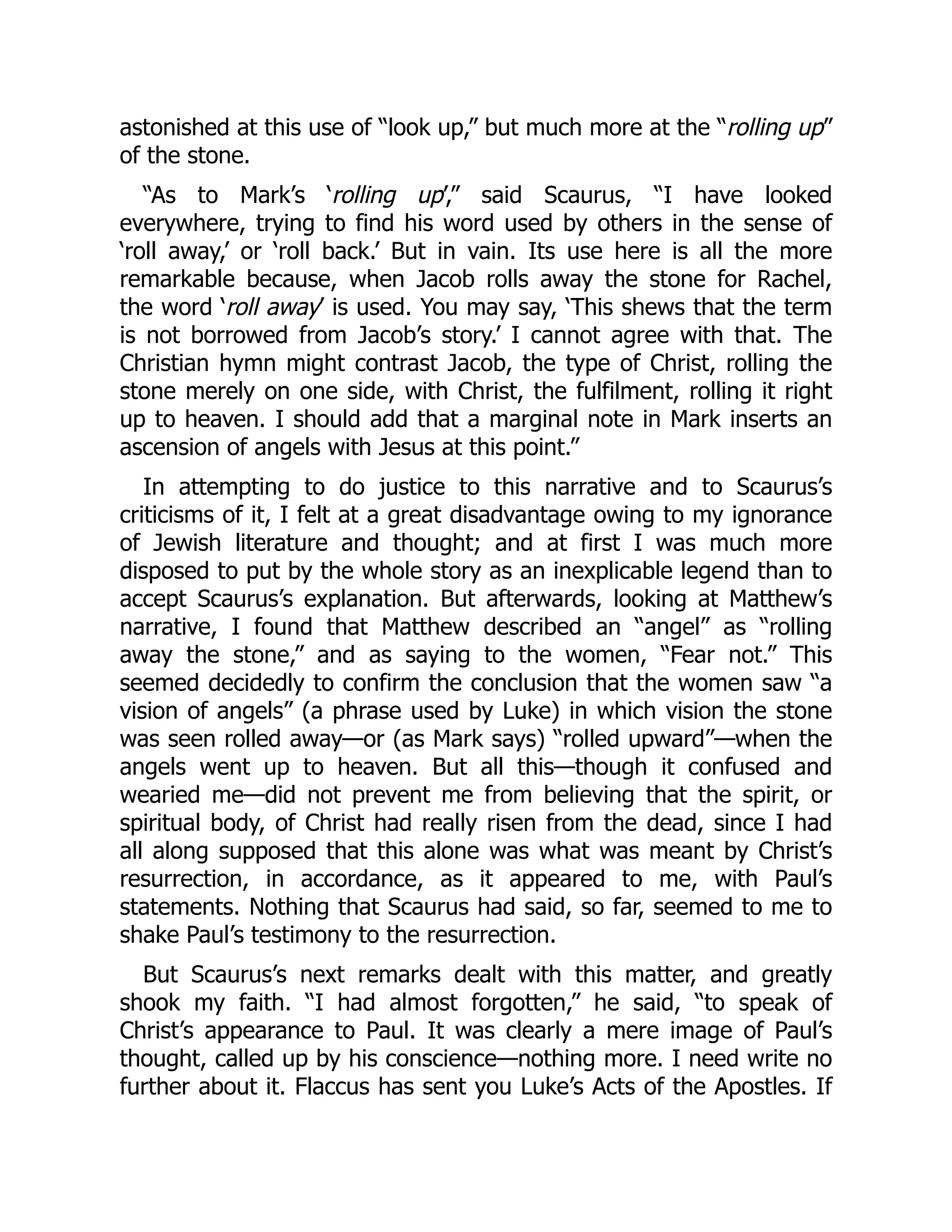 astonished at this use of “look up,” but much more at the “rolling up”
of the stone.
“As to Mark’s ‘rolling up’,” said Scaurus, “I have looked
everywhere, trying to find his word used by others in the sense of
‘roll away,’ or ‘roll back.’ But in vain. Its use here is all the more
remarkable because, when Jacob rolls away the stone for Rachel,
the word ‘roll away’ is used. You may say, ‘This shews that the term
is not borrowed from Jacob’s story.’ I cannot agree with that. The
Christian hymn might contrast Jacob, the type of Christ, rolling the
stone merely on one side, with Christ, the fulfilment, rolling it right
up to heaven. I should add that a marginal note in Mark inserts an
ascension of angels with Jesus at this point.”
In attempting to do justice to this narrative and to Scaurus’s
criticisms of it, I felt at a great disadvantage owing to my ignorance
of Jewish literature and thought; and at first I was much more
disposed to put by the whole story as an inexplicable legend than to
accept Scaurus’s explanation. But afterwards, looking at Matthew’s
narrative, I found that Matthew described an “angel” as “rolling
away the stone,” and as saying to the women, “Fear not.” This
seemed decidedly to confirm the conclusion that the women saw “a
vision of angels” (a phrase used by Luke) in which vision the stone
was seen rolled away—or (as Mark says) “rolled upward”—when the
angels went up to heaven. But all this—though it confused and
wearied me—did not prevent me from believing that the spirit, or
spiritual body, of Christ had really risen from the dead, since I had
all along supposed that this alone was what was meant by Christ’s
resurrection, in accordance, as it appeared to me, with Paul’s
statements. Nothing that Scaurus had said, so far, seemed to me to
shake Paul’s testimony to the resurrection.
But Scaurus’s next remarks dealt with this matter, and greatly
shook my faith. “I had almost forgotten,” he said, “to speak of
Christ’s appearance to Paul. It was clearly a mere image of Paul’s
thought, called up by his conscience—nothing more. I need write no
further about it. Flaccus has sent you Luke’s Acts of the Apostles. If
 