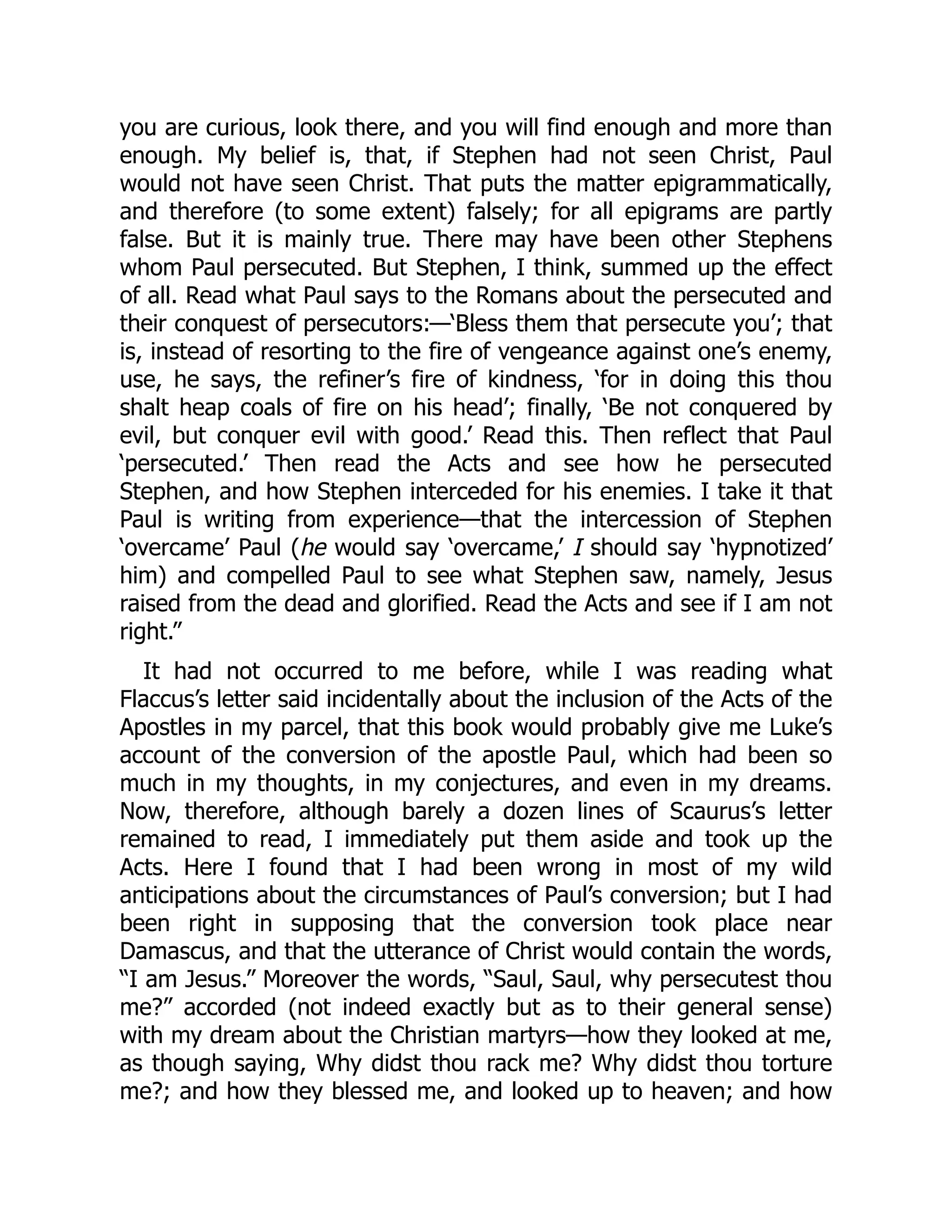 you are curious, look there, and you will find enough and more than
enough. My belief is, that, if Stephen had not seen Christ, Paul
would not have seen Christ. That puts the matter epigrammatically,
and therefore (to some extent) falsely; for all epigrams are partly
false. But it is mainly true. There may have been other Stephens
whom Paul persecuted. But Stephen, I think, summed up the effect
of all. Read what Paul says to the Romans about the persecuted and
their conquest of persecutors:—‘Bless them that persecute you’; that
is, instead of resorting to the fire of vengeance against one’s enemy,
use, he says, the refiner’s fire of kindness, ‘for in doing this thou
shalt heap coals of fire on his head’; finally, ‘Be not conquered by
evil, but conquer evil with good.’ Read this. Then reflect that Paul
‘persecuted.’ Then read the Acts and see how he persecuted
Stephen, and how Stephen interceded for his enemies. I take it that
Paul is writing from experience—that the intercession of Stephen
‘overcame’ Paul (he would say ‘overcame,’ I should say ‘hypnotized’
him) and compelled Paul to see what Stephen saw, namely, Jesus
raised from the dead and glorified. Read the Acts and see if I am not
right.”
It had not occurred to me before, while I was reading what
Flaccus’s letter said incidentally about the inclusion of the Acts of the
Apostles in my parcel, that this book would probably give me Luke’s
account of the conversion of the apostle Paul, which had been so
much in my thoughts, in my conjectures, and even in my dreams.
Now, therefore, although barely a dozen lines of Scaurus’s letter
remained to read, I immediately put them aside and took up the
Acts. Here I found that I had been wrong in most of my wild
anticipations about the circumstances of Paul’s conversion; but I had
been right in supposing that the conversion took place near
Damascus, and that the utterance of Christ would contain the words,
“I am Jesus.” Moreover the words, “Saul, Saul, why persecutest thou
me?” accorded (not indeed exactly but as to their general sense)
with my dream about the Christian martyrs—how they looked at me,
as though saying, Why didst thou rack me? Why didst thou torture
me?; and how they blessed me, and looked up to heaven; and how
 