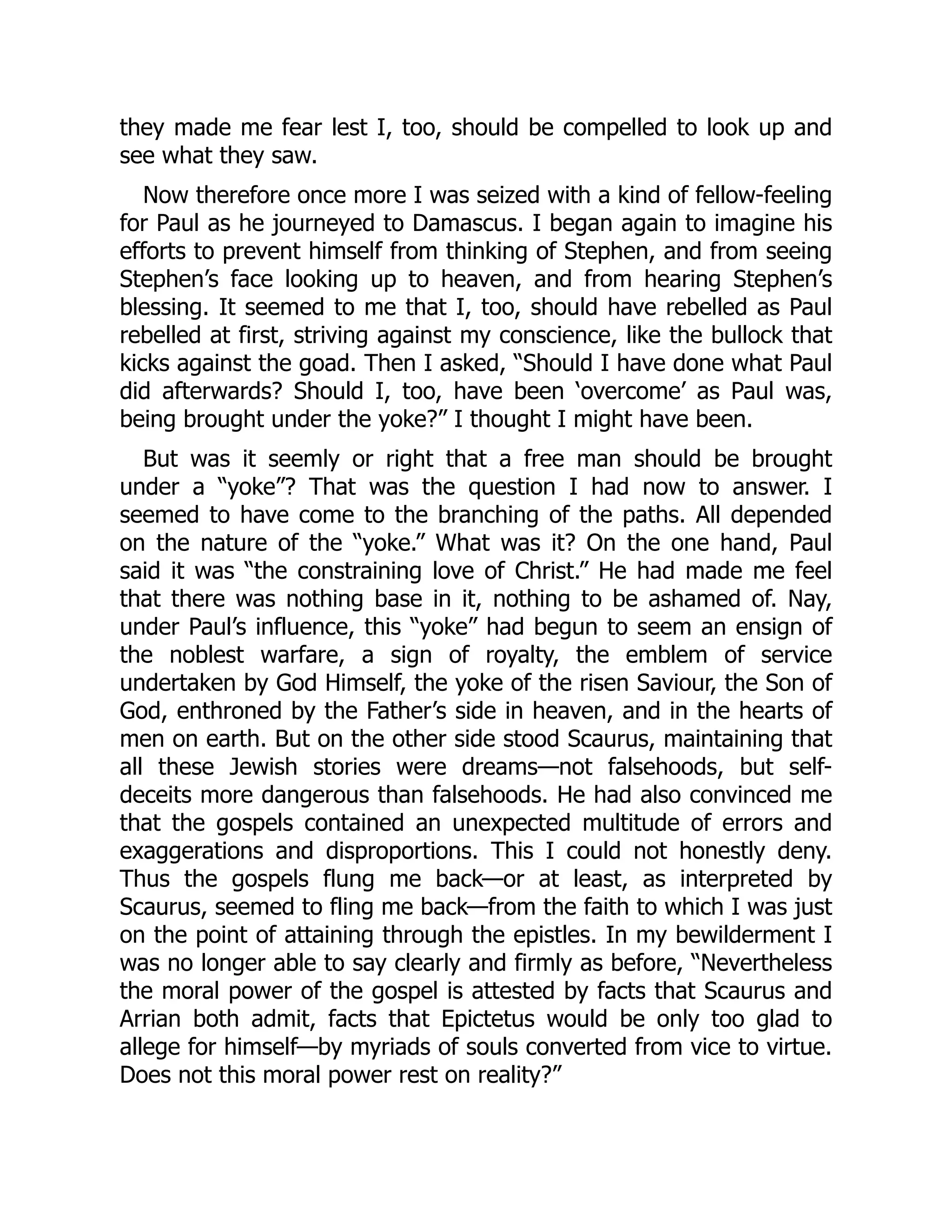 they made me fear lest I, too, should be compelled to look up and
see what they saw.
Now therefore once more I was seized with a kind of fellow-feeling
for Paul as he journeyed to Damascus. I began again to imagine his
efforts to prevent himself from thinking of Stephen, and from seeing
Stephen’s face looking up to heaven, and from hearing Stephen’s
blessing. It seemed to me that I, too, should have rebelled as Paul
rebelled at first, striving against my conscience, like the bullock that
kicks against the goad. Then I asked, “Should I have done what Paul
did afterwards? Should I, too, have been ‘overcome’ as Paul was,
being brought under the yoke?” I thought I might have been.
But was it seemly or right that a free man should be brought
under a “yoke”? That was the question I had now to answer. I
seemed to have come to the branching of the paths. All depended
on the nature of the “yoke.” What was it? On the one hand, Paul
said it was “the constraining love of Christ.” He had made me feel
that there was nothing base in it, nothing to be ashamed of. Nay,
under Paul’s influence, this “yoke” had begun to seem an ensign of
the noblest warfare, a sign of royalty, the emblem of service
undertaken by God Himself, the yoke of the risen Saviour, the Son of
God, enthroned by the Father’s side in heaven, and in the hearts of
men on earth. But on the other side stood Scaurus, maintaining that
all these Jewish stories were dreams—not falsehoods, but self-
deceits more dangerous than falsehoods. He had also convinced me
that the gospels contained an unexpected multitude of errors and
exaggerations and disproportions. This I could not honestly deny.
Thus the gospels flung me back—or at least, as interpreted by
Scaurus, seemed to fling me back—from the faith to which I was just
on the point of attaining through the epistles. In my bewilderment I
was no longer able to say clearly and firmly as before, “Nevertheless
the moral power of the gospel is attested by facts that Scaurus and
Arrian both admit, facts that Epictetus would be only too glad to
allege for himself—by myriads of souls converted from vice to virtue.
Does not this moral power rest on reality?”
 