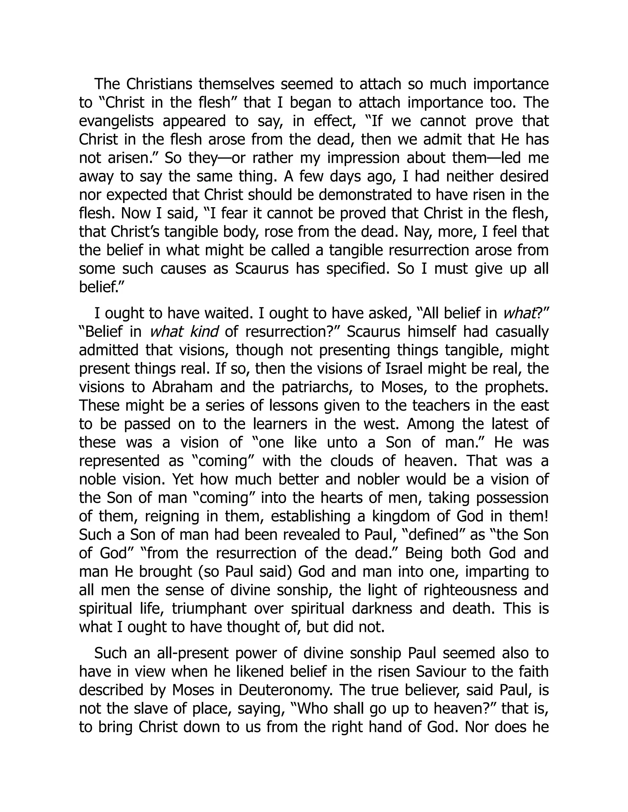 The Christians themselves seemed to attach so much importance
to “Christ in the flesh” that I began to attach importance too. The
evangelists appeared to say, in effect, “If we cannot prove that
Christ in the flesh arose from the dead, then we admit that He has
not arisen.” So they—or rather my impression about them—led me
away to say the same thing. A few days ago, I had neither desired
nor expected that Christ should be demonstrated to have risen in the
flesh. Now I said, “I fear it cannot be proved that Christ in the flesh,
that Christ’s tangible body, rose from the dead. Nay, more, I feel that
the belief in what might be called a tangible resurrection arose from
some such causes as Scaurus has specified. So I must give up all
belief.”
I ought to have waited. I ought to have asked, “All belief in what?”
“Belief in what kind of resurrection?” Scaurus himself had casually
admitted that visions, though not presenting things tangible, might
present things real. If so, then the visions of Israel might be real, the
visions to Abraham and the patriarchs, to Moses, to the prophets.
These might be a series of lessons given to the teachers in the east
to be passed on to the learners in the west. Among the latest of
these was a vision of “one like unto a Son of man.” He was
represented as “coming” with the clouds of heaven. That was a
noble vision. Yet how much better and nobler would be a vision of
the Son of man “coming” into the hearts of men, taking possession
of them, reigning in them, establishing a kingdom of God in them!
Such a Son of man had been revealed to Paul, “defined” as “the Son
of God” “from the resurrection of the dead.” Being both God and
man He brought (so Paul said) God and man into one, imparting to
all men the sense of divine sonship, the light of righteousness and
spiritual life, triumphant over spiritual darkness and death. This is
what I ought to have thought of, but did not.
Such an all-present power of divine sonship Paul seemed also to
have in view when he likened belief in the risen Saviour to the faith
described by Moses in Deuteronomy. The true believer, said Paul, is
not the slave of place, saying, “Who shall go up to heaven?” that is,
to bring Christ down to us from the right hand of God. Nor does he
 