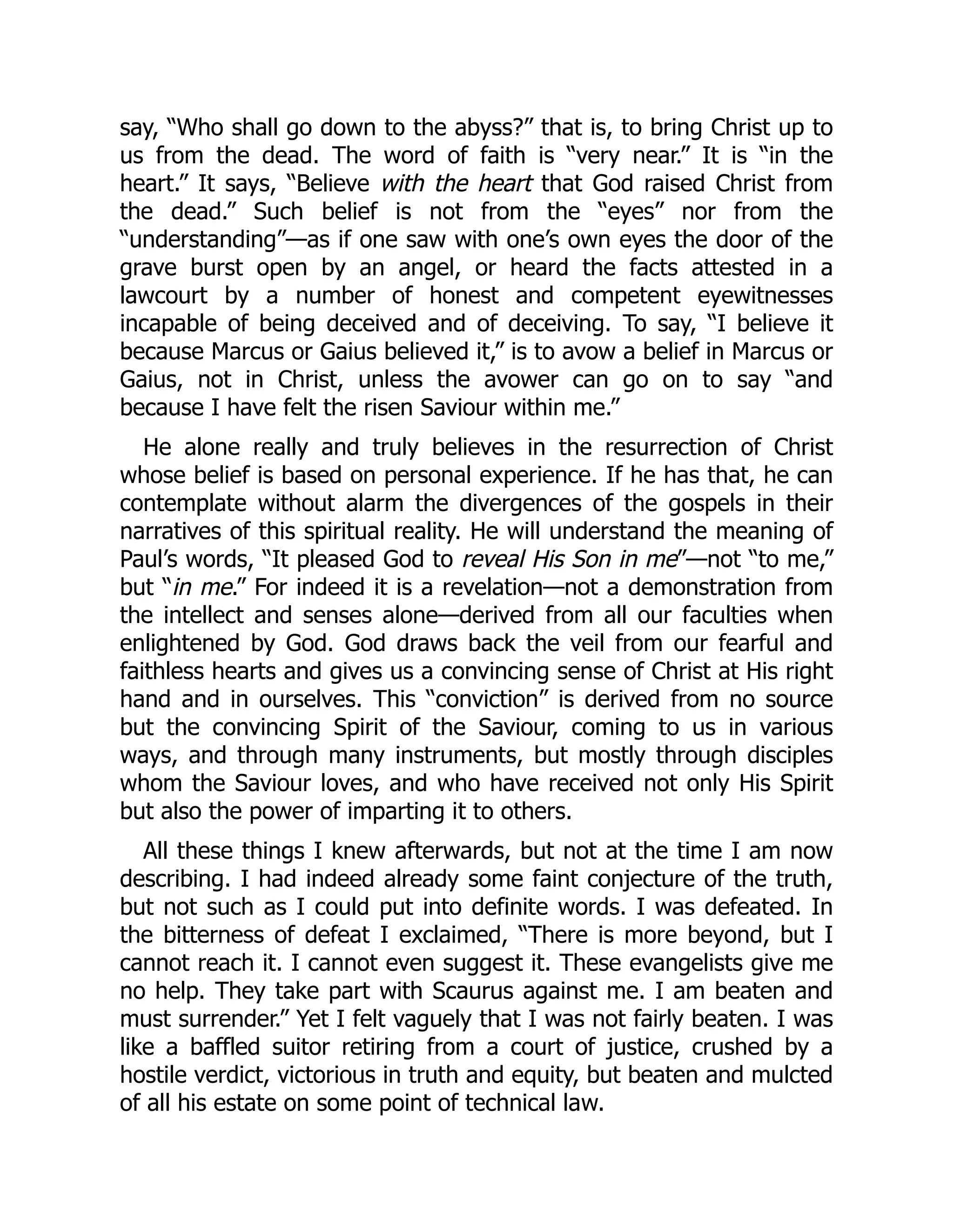 say, “Who shall go down to the abyss?” that is, to bring Christ up to
us from the dead. The word of faith is “very near.” It is “in the
heart.” It says, “Believe with the heart that God raised Christ from
the dead.” Such belief is not from the “eyes” nor from the
“understanding”—as if one saw with one’s own eyes the door of the
grave burst open by an angel, or heard the facts attested in a
lawcourt by a number of honest and competent eyewitnesses
incapable of being deceived and of deceiving. To say, “I believe it
because Marcus or Gaius believed it,” is to avow a belief in Marcus or
Gaius, not in Christ, unless the avower can go on to say “and
because I have felt the risen Saviour within me.”
He alone really and truly believes in the resurrection of Christ
whose belief is based on personal experience. If he has that, he can
contemplate without alarm the divergences of the gospels in their
narratives of this spiritual reality. He will understand the meaning of
Paul’s words, “It pleased God to reveal His Son in me”—not “to me,”
but “in me.” For indeed it is a revelation—not a demonstration from
the intellect and senses alone—derived from all our faculties when
enlightened by God. God draws back the veil from our fearful and
faithless hearts and gives us a convincing sense of Christ at His right
hand and in ourselves. This “conviction” is derived from no source
but the convincing Spirit of the Saviour, coming to us in various
ways, and through many instruments, but mostly through disciples
whom the Saviour loves, and who have received not only His Spirit
but also the power of imparting it to others.
All these things I knew afterwards, but not at the time I am now
describing. I had indeed already some faint conjecture of the truth,
but not such as I could put into definite words. I was defeated. In
the bitterness of defeat I exclaimed, “There is more beyond, but I
cannot reach it. I cannot even suggest it. These evangelists give me
no help. They take part with Scaurus against me. I am beaten and
must surrender.” Yet I felt vaguely that I was not fairly beaten. I was
like a baffled suitor retiring from a court of justice, crushed by a
hostile verdict, victorious in truth and equity, but beaten and mulcted
of all his estate on some point of technical law.
 