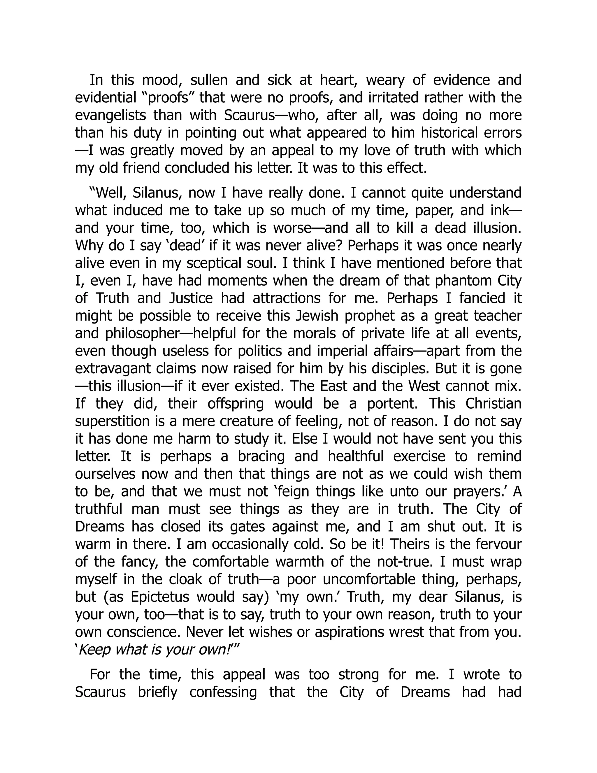 In this mood, sullen and sick at heart, weary of evidence and
evidential “proofs” that were no proofs, and irritated rather with the
evangelists than with Scaurus—who, after all, was doing no more
than his duty in pointing out what appeared to him historical errors
—I was greatly moved by an appeal to my love of truth with which
my old friend concluded his letter. It was to this effect.
“Well, Silanus, now I have really done. I cannot quite understand
what induced me to take up so much of my time, paper, and ink—
and your time, too, which is worse—and all to kill a dead illusion.
Why do I say ‘dead’ if it was never alive? Perhaps it was once nearly
alive even in my sceptical soul. I think I have mentioned before that
I, even I, have had moments when the dream of that phantom City
of Truth and Justice had attractions for me. Perhaps I fancied it
might be possible to receive this Jewish prophet as a great teacher
and philosopher—helpful for the morals of private life at all events,
even though useless for politics and imperial affairs—apart from the
extravagant claims now raised for him by his disciples. But it is gone
—this illusion—if it ever existed. The East and the West cannot mix.
If they did, their offspring would be a portent. This Christian
superstition is a mere creature of feeling, not of reason. I do not say
it has done me harm to study it. Else I would not have sent you this
letter. It is perhaps a bracing and healthful exercise to remind
ourselves now and then that things are not as we could wish them
to be, and that we must not ‘feign things like unto our prayers.’ A
truthful man must see things as they are in truth. The City of
Dreams has closed its gates against me, and I am shut out. It is
warm in there. I am occasionally cold. So be it! Theirs is the fervour
of the fancy, the comfortable warmth of the not-true. I must wrap
myself in the cloak of truth—a poor uncomfortable thing, perhaps,
but (as Epictetus would say) ‘my own.’ Truth, my dear Silanus, is
your own, too—that is to say, truth to your own reason, truth to your
own conscience. Never let wishes or aspirations wrest that from you.
‘Keep what is your own!’”
For the time, this appeal was too strong for me. I wrote to
Scaurus briefly confessing that the City of Dreams had had
 
