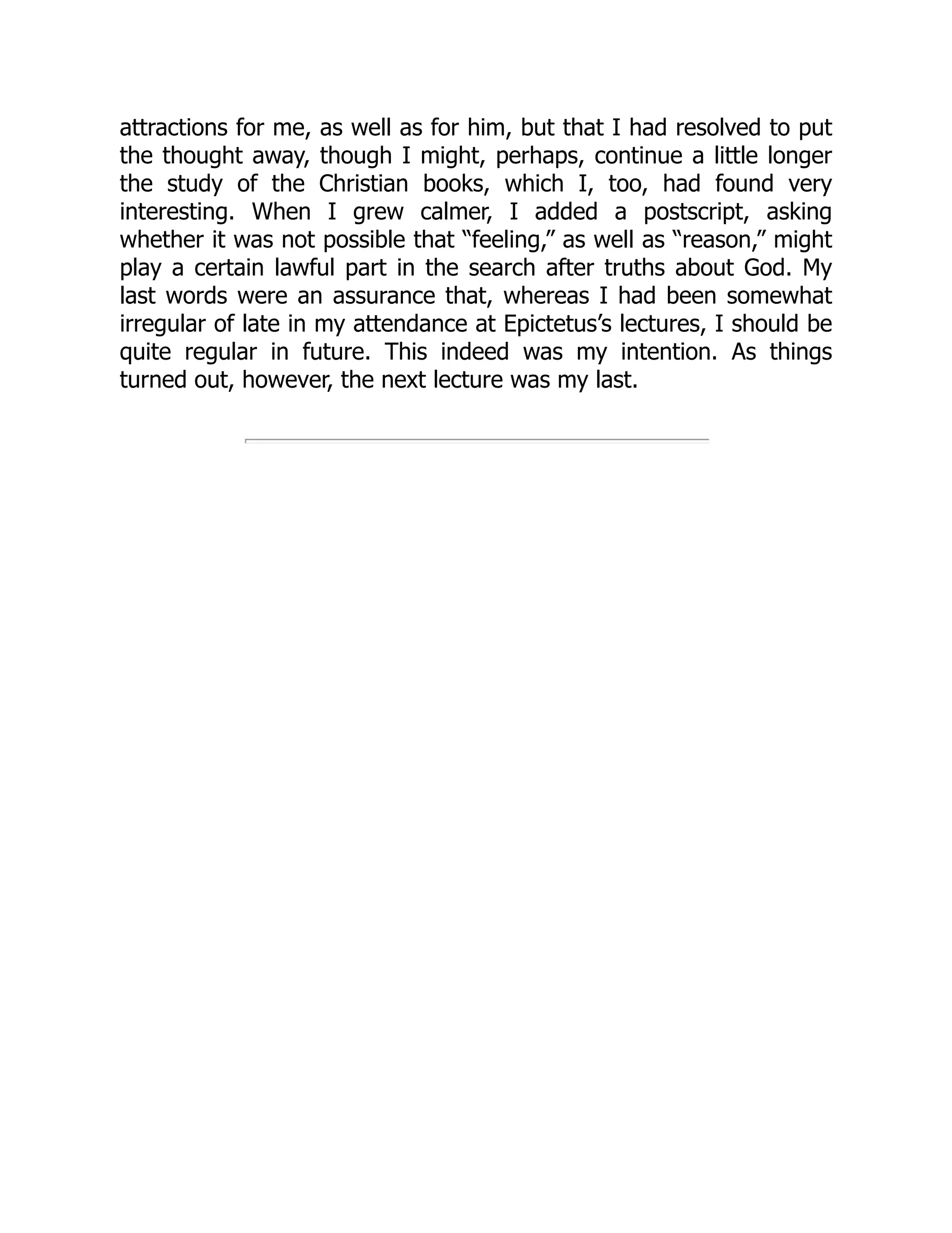 attractions for me, as well as for him, but that I had resolved to put
the thought away, though I might, perhaps, continue a little longer
the study of the Christian books, which I, too, had found very
interesting. When I grew calmer, I added a postscript, asking
whether it was not possible that “feeling,” as well as “reason,” might
play a certain lawful part in the search after truths about God. My
last words were an assurance that, whereas I had been somewhat
irregular of late in my attendance at Epictetus’s lectures, I should be
quite regular in future. This indeed was my intention. As things
turned out, however, the next lecture was my last.
 