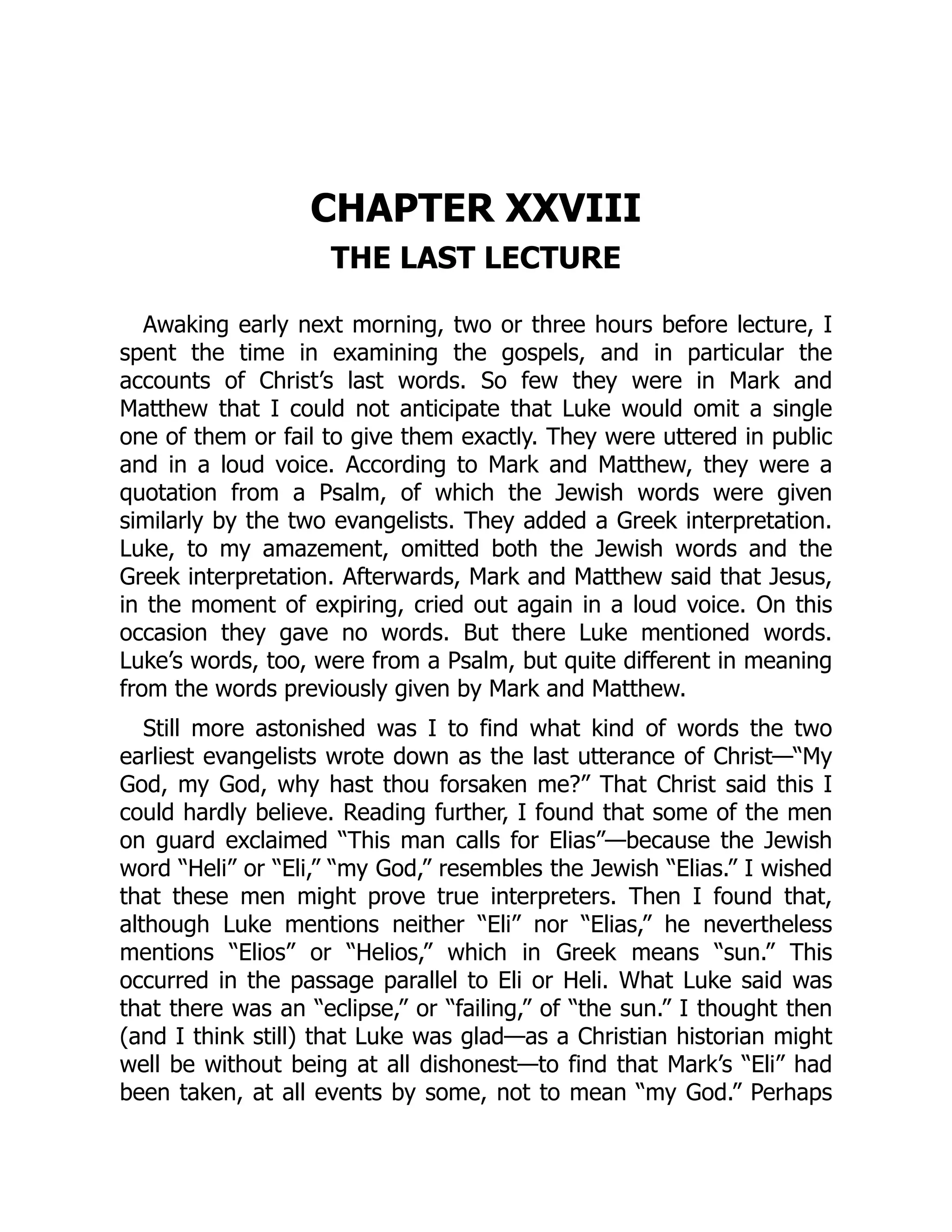 CHAPTER XXVIII
THE LAST LECTURE
Awaking early next morning, two or three hours before lecture, I
spent the time in examining the gospels, and in particular the
accounts of Christ’s last words. So few they were in Mark and
Matthew that I could not anticipate that Luke would omit a single
one of them or fail to give them exactly. They were uttered in public
and in a loud voice. According to Mark and Matthew, they were a
quotation from a Psalm, of which the Jewish words were given
similarly by the two evangelists. They added a Greek interpretation.
Luke, to my amazement, omitted both the Jewish words and the
Greek interpretation. Afterwards, Mark and Matthew said that Jesus,
in the moment of expiring, cried out again in a loud voice. On this
occasion they gave no words. But there Luke mentioned words.
Luke’s words, too, were from a Psalm, but quite different in meaning
from the words previously given by Mark and Matthew.
Still more astonished was I to find what kind of words the two
earliest evangelists wrote down as the last utterance of Christ—“My
God, my God, why hast thou forsaken me?” That Christ said this I
could hardly believe. Reading further, I found that some of the men
on guard exclaimed “This man calls for Elias”—because the Jewish
word “Heli” or “Eli,” “my God,” resembles the Jewish “Elias.” I wished
that these men might prove true interpreters. Then I found that,
although Luke mentions neither “Eli” nor “Elias,” he nevertheless
mentions “Elios” or “Helios,” which in Greek means “sun.” This
occurred in the passage parallel to Eli or Heli. What Luke said was
that there was an “eclipse,” or “failing,” of “the sun.” I thought then
(and I think still) that Luke was glad—as a Christian historian might
well be without being at all dishonest—to find that Mark’s “Eli” had
been taken, at all events by some, not to mean “my God.” Perhaps
 