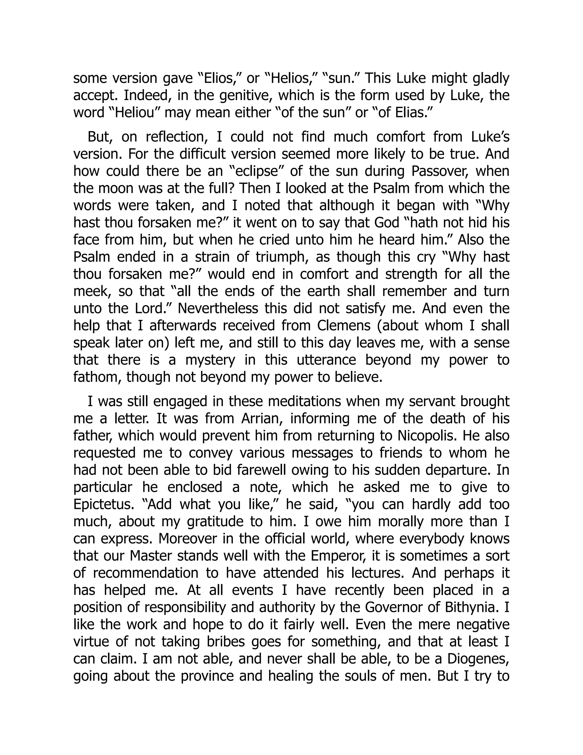 some version gave “Elios,” or “Helios,” “sun.” This Luke might gladly
accept. Indeed, in the genitive, which is the form used by Luke, the
word “Heliou” may mean either “of the sun” or “of Elias.”
But, on reflection, I could not find much comfort from Luke’s
version. For the difficult version seemed more likely to be true. And
how could there be an “eclipse” of the sun during Passover, when
the moon was at the full? Then I looked at the Psalm from which the
words were taken, and I noted that although it began with “Why
hast thou forsaken me?” it went on to say that God “hath not hid his
face from him, but when he cried unto him he heard him.” Also the
Psalm ended in a strain of triumph, as though this cry “Why hast
thou forsaken me?” would end in comfort and strength for all the
meek, so that “all the ends of the earth shall remember and turn
unto the Lord.” Nevertheless this did not satisfy me. And even the
help that I afterwards received from Clemens (about whom I shall
speak later on) left me, and still to this day leaves me, with a sense
that there is a mystery in this utterance beyond my power to
fathom, though not beyond my power to believe.
I was still engaged in these meditations when my servant brought
me a letter. It was from Arrian, informing me of the death of his
father, which would prevent him from returning to Nicopolis. He also
requested me to convey various messages to friends to whom he
had not been able to bid farewell owing to his sudden departure. In
particular he enclosed a note, which he asked me to give to
Epictetus. “Add what you like,” he said, “you can hardly add too
much, about my gratitude to him. I owe him morally more than I
can express. Moreover in the official world, where everybody knows
that our Master stands well with the Emperor, it is sometimes a sort
of recommendation to have attended his lectures. And perhaps it
has helped me. At all events I have recently been placed in a
position of responsibility and authority by the Governor of Bithynia. I
like the work and hope to do it fairly well. Even the mere negative
virtue of not taking bribes goes for something, and that at least I
can claim. I am not able, and never shall be able, to be a Diogenes,
going about the province and healing the souls of men. But I try to
 
