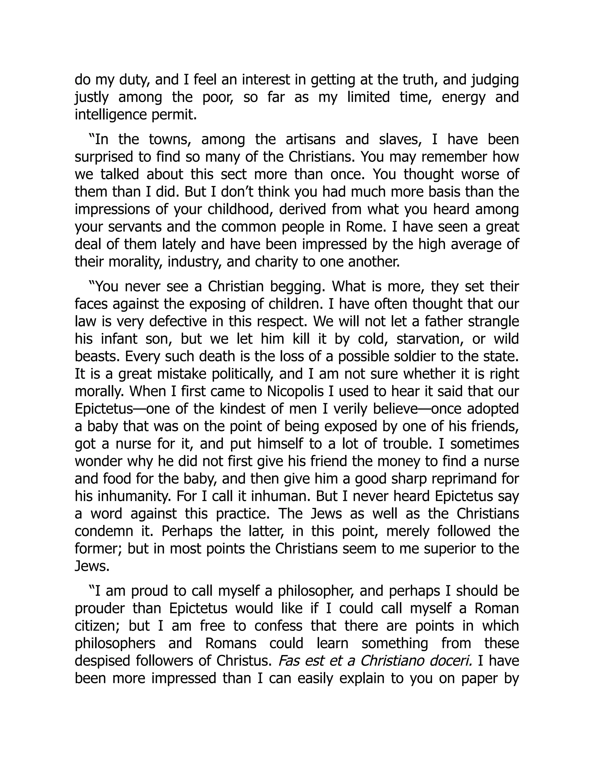 do my duty, and I feel an interest in getting at the truth, and judging
justly among the poor, so far as my limited time, energy and
intelligence permit.
“In the towns, among the artisans and slaves, I have been
surprised to find so many of the Christians. You may remember how
we talked about this sect more than once. You thought worse of
them than I did. But I don’t think you had much more basis than the
impressions of your childhood, derived from what you heard among
your servants and the common people in Rome. I have seen a great
deal of them lately and have been impressed by the high average of
their morality, industry, and charity to one another.
“You never see a Christian begging. What is more, they set their
faces against the exposing of children. I have often thought that our
law is very defective in this respect. We will not let a father strangle
his infant son, but we let him kill it by cold, starvation, or wild
beasts. Every such death is the loss of a possible soldier to the state.
It is a great mistake politically, and I am not sure whether it is right
morally. When I first came to Nicopolis I used to hear it said that our
Epictetus—one of the kindest of men I verily believe—once adopted
a baby that was on the point of being exposed by one of his friends,
got a nurse for it, and put himself to a lot of trouble. I sometimes
wonder why he did not first give his friend the money to find a nurse
and food for the baby, and then give him a good sharp reprimand for
his inhumanity. For I call it inhuman. But I never heard Epictetus say
a word against this practice. The Jews as well as the Christians
condemn it. Perhaps the latter, in this point, merely followed the
former; but in most points the Christians seem to me superior to the
Jews.
“I am proud to call myself a philosopher, and perhaps I should be
prouder than Epictetus would like if I could call myself a Roman
citizen; but I am free to confess that there are points in which
philosophers and Romans could learn something from these
despised followers of Christus. Fas est et a Christiano doceri. I have
been more impressed than I can easily explain to you on paper by
 