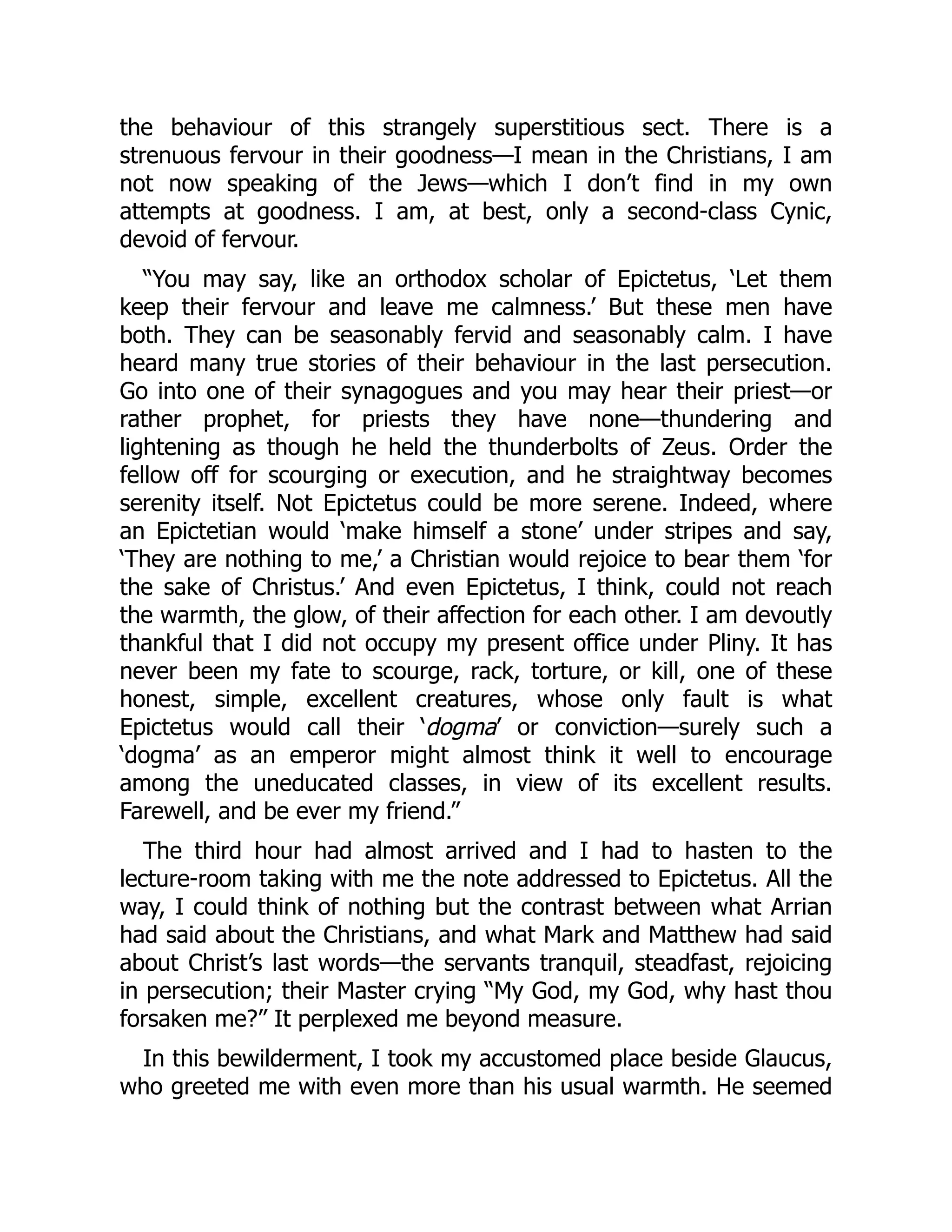 the behaviour of this strangely superstitious sect. There is a
strenuous fervour in their goodness—I mean in the Christians, I am
not now speaking of the Jews—which I don’t find in my own
attempts at goodness. I am, at best, only a second-class Cynic,
devoid of fervour.
“You may say, like an orthodox scholar of Epictetus, ‘Let them
keep their fervour and leave me calmness.’ But these men have
both. They can be seasonably fervid and seasonably calm. I have
heard many true stories of their behaviour in the last persecution.
Go into one of their synagogues and you may hear their priest—or
rather prophet, for priests they have none—thundering and
lightening as though he held the thunderbolts of Zeus. Order the
fellow off for scourging or execution, and he straightway becomes
serenity itself. Not Epictetus could be more serene. Indeed, where
an Epictetian would ‘make himself a stone’ under stripes and say,
‘They are nothing to me,’ a Christian would rejoice to bear them ‘for
the sake of Christus.’ And even Epictetus, I think, could not reach
the warmth, the glow, of their affection for each other. I am devoutly
thankful that I did not occupy my present office under Pliny. It has
never been my fate to scourge, rack, torture, or kill, one of these
honest, simple, excellent creatures, whose only fault is what
Epictetus would call their ‘dogma’ or conviction—surely such a
‘dogma’ as an emperor might almost think it well to encourage
among the uneducated classes, in view of its excellent results.
Farewell, and be ever my friend.”
The third hour had almost arrived and I had to hasten to the
lecture-room taking with me the note addressed to Epictetus. All the
way, I could think of nothing but the contrast between what Arrian
had said about the Christians, and what Mark and Matthew had said
about Christ’s last words—the servants tranquil, steadfast, rejoicing
in persecution; their Master crying “My God, my God, why hast thou
forsaken me?” It perplexed me beyond measure.
In this bewilderment, I took my accustomed place beside Glaucus,
who greeted me with even more than his usual warmth. He seemed
 