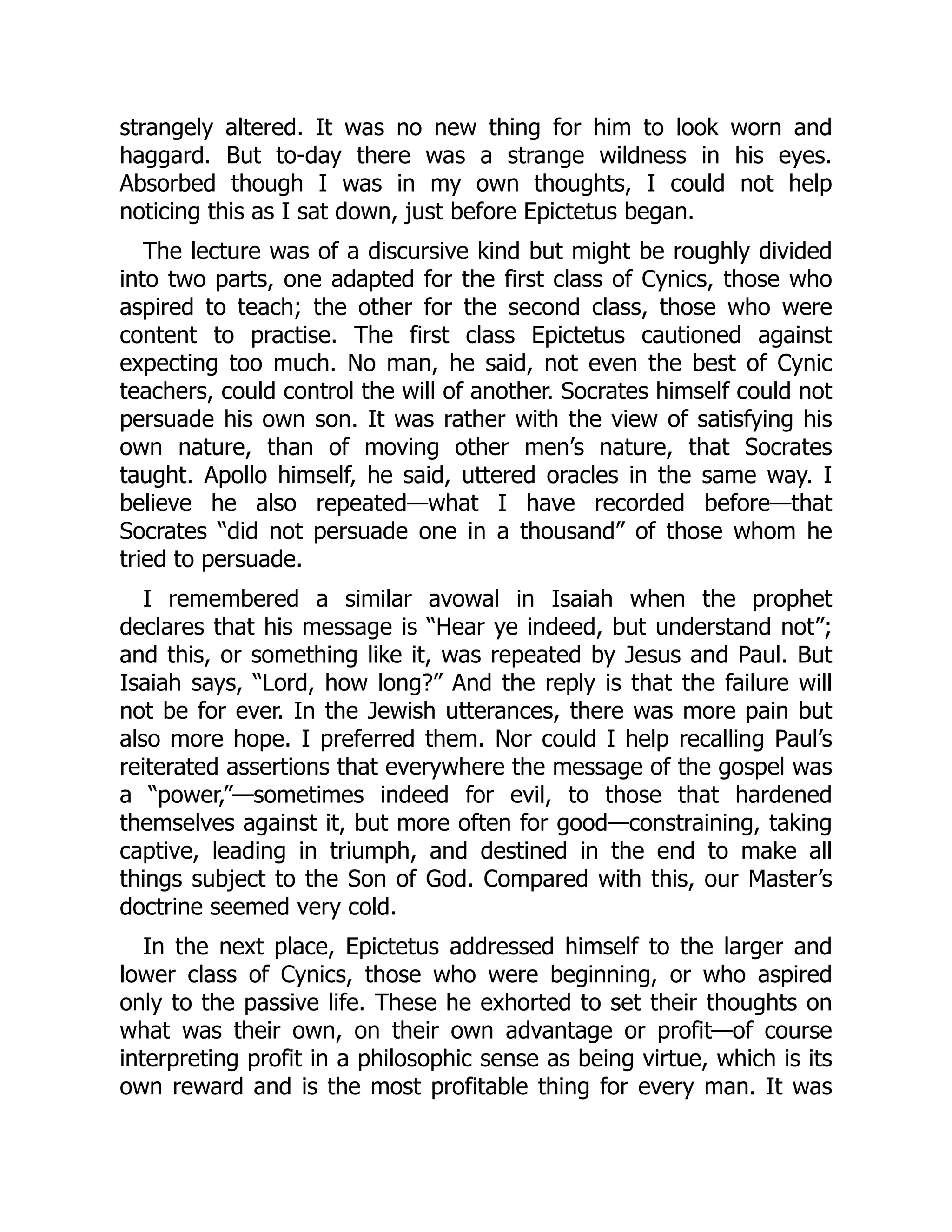 strangely altered. It was no new thing for him to look worn and
haggard. But to-day there was a strange wildness in his eyes.
Absorbed though I was in my own thoughts, I could not help
noticing this as I sat down, just before Epictetus began.
The lecture was of a discursive kind but might be roughly divided
into two parts, one adapted for the first class of Cynics, those who
aspired to teach; the other for the second class, those who were
content to practise. The first class Epictetus cautioned against
expecting too much. No man, he said, not even the best of Cynic
teachers, could control the will of another. Socrates himself could not
persuade his own son. It was rather with the view of satisfying his
own nature, than of moving other men’s nature, that Socrates
taught. Apollo himself, he said, uttered oracles in the same way. I
believe he also repeated—what I have recorded before—that
Socrates “did not persuade one in a thousand” of those whom he
tried to persuade.
I remembered a similar avowal in Isaiah when the prophet
declares that his message is “Hear ye indeed, but understand not”;
and this, or something like it, was repeated by Jesus and Paul. But
Isaiah says, “Lord, how long?” And the reply is that the failure will
not be for ever. In the Jewish utterances, there was more pain but
also more hope. I preferred them. Nor could I help recalling Paul’s
reiterated assertions that everywhere the message of the gospel was
a “power,”—sometimes indeed for evil, to those that hardened
themselves against it, but more often for good—constraining, taking
captive, leading in triumph, and destined in the end to make all
things subject to the Son of God. Compared with this, our Master’s
doctrine seemed very cold.
In the next place, Epictetus addressed himself to the larger and
lower class of Cynics, those who were beginning, or who aspired
only to the passive life. These he exhorted to set their thoughts on
what was their own, on their own advantage or profit—of course
interpreting profit in a philosophic sense as being virtue, which is its
own reward and is the most profitable thing for every man. It was
 