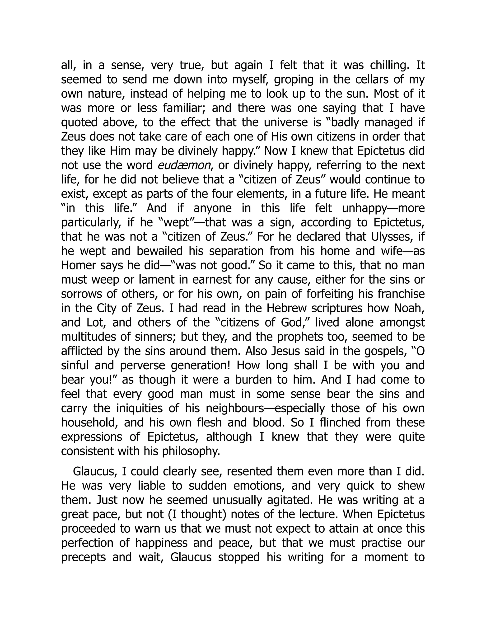 all, in a sense, very true, but again I felt that it was chilling. It
seemed to send me down into myself, groping in the cellars of my
own nature, instead of helping me to look up to the sun. Most of it
was more or less familiar; and there was one saying that I have
quoted above, to the effect that the universe is “badly managed if
Zeus does not take care of each one of His own citizens in order that
they like Him may be divinely happy.” Now I knew that Epictetus did
not use the word eudæmon, or divinely happy, referring to the next
life, for he did not believe that a “citizen of Zeus” would continue to
exist, except as parts of the four elements, in a future life. He meant
“in this life.” And if anyone in this life felt unhappy—more
particularly, if he “wept”—that was a sign, according to Epictetus,
that he was not a “citizen of Zeus.” For he declared that Ulysses, if
he wept and bewailed his separation from his home and wife—as
Homer says he did—“was not good.” So it came to this, that no man
must weep or lament in earnest for any cause, either for the sins or
sorrows of others, or for his own, on pain of forfeiting his franchise
in the City of Zeus. I had read in the Hebrew scriptures how Noah,
and Lot, and others of the “citizens of God,” lived alone amongst
multitudes of sinners; but they, and the prophets too, seemed to be
afflicted by the sins around them. Also Jesus said in the gospels, “O
sinful and perverse generation! How long shall I be with you and
bear you!” as though it were a burden to him. And I had come to
feel that every good man must in some sense bear the sins and
carry the iniquities of his neighbours—especially those of his own
household, and his own flesh and blood. So I flinched from these
expressions of Epictetus, although I knew that they were quite
consistent with his philosophy.
Glaucus, I could clearly see, resented them even more than I did.
He was very liable to sudden emotions, and very quick to shew
them. Just now he seemed unusually agitated. He was writing at a
great pace, but not (I thought) notes of the lecture. When Epictetus
proceeded to warn us that we must not expect to attain at once this
perfection of happiness and peace, but that we must practise our
precepts and wait, Glaucus stopped his writing for a moment to
 