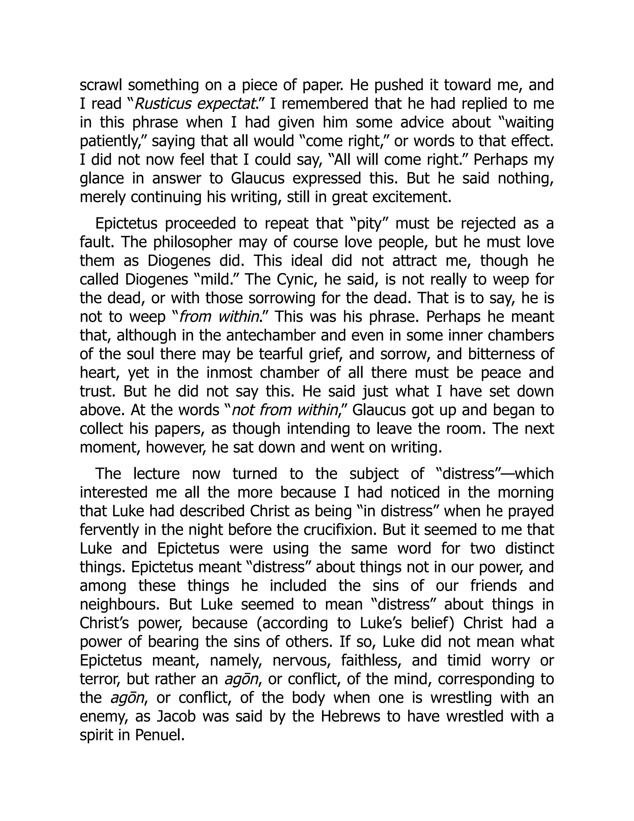 scrawl something on a piece of paper. He pushed it toward me, and
I read “Rusticus expectat.” I remembered that he had replied to me
in this phrase when I had given him some advice about “waiting
patiently,” saying that all would “come right,” or words to that effect.
I did not now feel that I could say, “All will come right.” Perhaps my
glance in answer to Glaucus expressed this. But he said nothing,
merely continuing his writing, still in great excitement.
Epictetus proceeded to repeat that “pity” must be rejected as a
fault. The philosopher may of course love people, but he must love
them as Diogenes did. This ideal did not attract me, though he
called Diogenes “mild.” The Cynic, he said, is not really to weep for
the dead, or with those sorrowing for the dead. That is to say, he is
not to weep “from within.” This was his phrase. Perhaps he meant
that, although in the antechamber and even in some inner chambers
of the soul there may be tearful grief, and sorrow, and bitterness of
heart, yet in the inmost chamber of all there must be peace and
trust. But he did not say this. He said just what I have set down
above. At the words “not from within,” Glaucus got up and began to
collect his papers, as though intending to leave the room. The next
moment, however, he sat down and went on writing.
The lecture now turned to the subject of “distress”—which
interested me all the more because I had noticed in the morning
that Luke had described Christ as being “in distress” when he prayed
fervently in the night before the crucifixion. But it seemed to me that
Luke and Epictetus were using the same word for two distinct
things. Epictetus meant “distress” about things not in our power, and
among these things he included the sins of our friends and
neighbours. But Luke seemed to mean “distress” about things in
Christ’s power, because (according to Luke’s belief) Christ had a
power of bearing the sins of others. If so, Luke did not mean what
Epictetus meant, namely, nervous, faithless, and timid worry or
terror, but rather an agōn, or conflict, of the mind, corresponding to
the agōn, or conflict, of the body when one is wrestling with an
enemy, as Jacob was said by the Hebrews to have wrestled with a
spirit in Penuel.
 