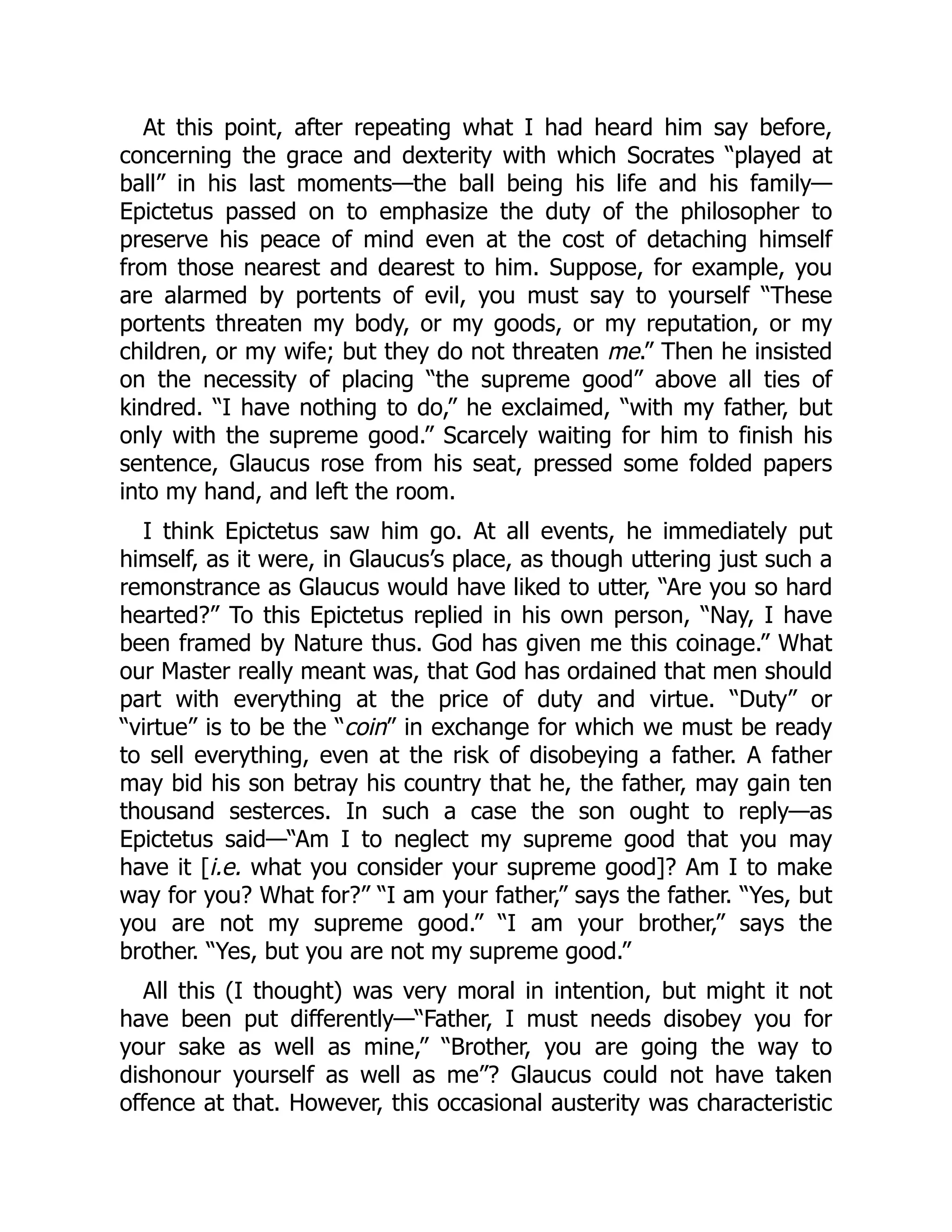 At this point, after repeating what I had heard him say before,
concerning the grace and dexterity with which Socrates “played at
ball” in his last moments—the ball being his life and his family—
Epictetus passed on to emphasize the duty of the philosopher to
preserve his peace of mind even at the cost of detaching himself
from those nearest and dearest to him. Suppose, for example, you
are alarmed by portents of evil, you must say to yourself “These
portents threaten my body, or my goods, or my reputation, or my
children, or my wife; but they do not threaten me.” Then he insisted
on the necessity of placing “the supreme good” above all ties of
kindred. “I have nothing to do,” he exclaimed, “with my father, but
only with the supreme good.” Scarcely waiting for him to finish his
sentence, Glaucus rose from his seat, pressed some folded papers
into my hand, and left the room.
I think Epictetus saw him go. At all events, he immediately put
himself, as it were, in Glaucus’s place, as though uttering just such a
remonstrance as Glaucus would have liked to utter, “Are you so hard
hearted?” To this Epictetus replied in his own person, “Nay, I have
been framed by Nature thus. God has given me this coinage.” What
our Master really meant was, that God has ordained that men should
part with everything at the price of duty and virtue. “Duty” or
“virtue” is to be the “coin” in exchange for which we must be ready
to sell everything, even at the risk of disobeying a father. A father
may bid his son betray his country that he, the father, may gain ten
thousand sesterces. In such a case the son ought to reply—as
Epictetus said—“Am I to neglect my supreme good that you may
have it [i.e. what you consider your supreme good]? Am I to make
way for you? What for?” “I am your father,” says the father. “Yes, but
you are not my supreme good.” “I am your brother,” says the
brother. “Yes, but you are not my supreme good.”
All this (I thought) was very moral in intention, but might it not
have been put differently—“Father, I must needs disobey you for
your sake as well as mine,” “Brother, you are going the way to
dishonour yourself as well as me”? Glaucus could not have taken
offence at that. However, this occasional austerity was characteristic
 