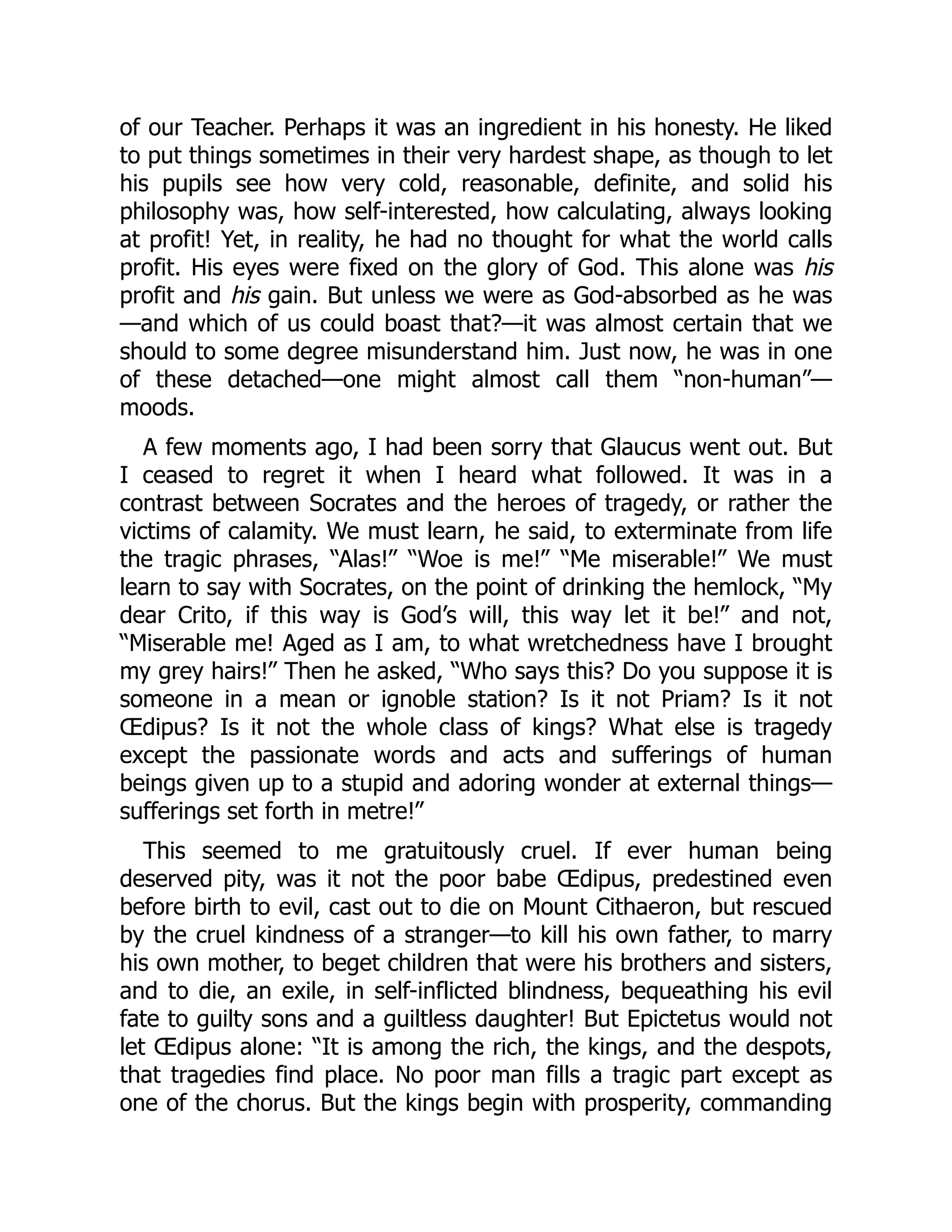 of our Teacher. Perhaps it was an ingredient in his honesty. He liked
to put things sometimes in their very hardest shape, as though to let
his pupils see how very cold, reasonable, definite, and solid his
philosophy was, how self-interested, how calculating, always looking
at profit! Yet, in reality, he had no thought for what the world calls
profit. His eyes were fixed on the glory of God. This alone was his
profit and his gain. But unless we were as God-absorbed as he was
—and which of us could boast that?—it was almost certain that we
should to some degree misunderstand him. Just now, he was in one
of these detached—one might almost call them “non-human”—
moods.
A few moments ago, I had been sorry that Glaucus went out. But
I ceased to regret it when I heard what followed. It was in a
contrast between Socrates and the heroes of tragedy, or rather the
victims of calamity. We must learn, he said, to exterminate from life
the tragic phrases, “Alas!” “Woe is me!” “Me miserable!” We must
learn to say with Socrates, on the point of drinking the hemlock, “My
dear Crito, if this way is God’s will, this way let it be!” and not,
“Miserable me! Aged as I am, to what wretchedness have I brought
my grey hairs!” Then he asked, “Who says this? Do you suppose it is
someone in a mean or ignoble station? Is it not Priam? Is it not
Œdipus? Is it not the whole class of kings? What else is tragedy
except the passionate words and acts and sufferings of human
beings given up to a stupid and adoring wonder at external things—
sufferings set forth in metre!”
This seemed to me gratuitously cruel. If ever human being
deserved pity, was it not the poor babe Œdipus, predestined even
before birth to evil, cast out to die on Mount Cithaeron, but rescued
by the cruel kindness of a stranger—to kill his own father, to marry
his own mother, to beget children that were his brothers and sisters,
and to die, an exile, in self-inflicted blindness, bequeathing his evil
fate to guilty sons and a guiltless daughter! But Epictetus would not
let Œdipus alone: “It is among the rich, the kings, and the despots,
that tragedies find place. No poor man fills a tragic part except as
one of the chorus. But the kings begin with prosperity, commanding
 