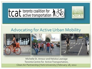 Michelle St. Amour and Neluka Leanage
Toronto Centre for ActiveTransportation,
CleanAir Partnership |York University | February 28, 2012
Advocating for Active Urban Mobility
 